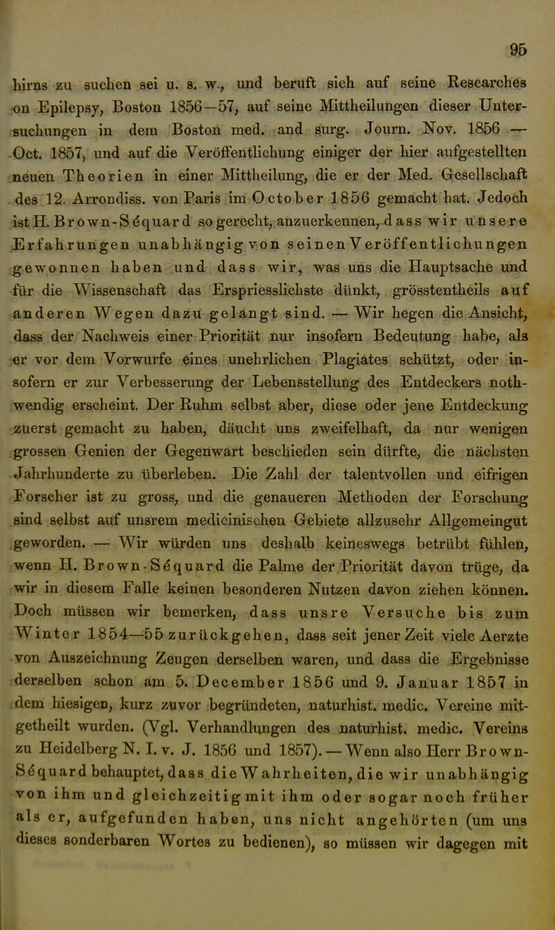 95 hirns zu suchen sei u. s. w., und beruft sich auf seine Researches on Epilepsj, Boston 1856—57, auf seine Mittheilungen dieser Unter- suchungen in dem Boston med. and surg. Journ. Nov. 1856 -r- -Oct. 1857, und auf die Veröffentlichung einiger der hier aufgestellten .neuen Theorien in einer Mittheilung, die er der Med. Grcsellschaft -des 12. Arrondiss. von Paris im October 1856 gemacht hat. Jedoch istH. Brown-Sdquard sogerecht, anzuerkennen,^ass wir unsere iErfahrungen unabhängig von seinen Veröffentlichungen gewonnen haben und dass wir, was uns die Hauptsache und für die Wissenschaft das Erspriesslichste dünkt, grösstentheils auf anderen Wegen dazu gelangt sind. — Wir hegen die Ansicht, dass der Nachweis einer Priorität nur insofern Bedeutung habe, als «r vor dem Vorwurfe eines unehrlichen Plagiates schützt, oder in- sofern er zur Verbesserung der Lebensstellung des Entdeckers noth- wendig erscheint. Der Ruhm selbst aber, diese oder jene Entdeckung zuerst gemacht zu haben, däucht uns zweifelhaft, da nur wenigen grossen Genien der Gegenwart beschieden sein dürfte, die nächsten Jahrhunderte zu überleben. Die Zahl der talentvollen und eifrigen Forscher ist zu gross, und die genaueren Methoden der Forschung sind selbst auf unsrem medicinischeu Gebiete allzusehr Allgemeingut .geworden. — Wir würden uns deshalb keineswegs betrübt fühlen, wenn H. Brown-Sdquard die Palme der Priorität davon trüge, da wir in diesem Falle keinen besonderen Nutzen davon ziehen können. Doch müssen wir bemerken, dass unsre Versuche bis zum Winter 1854—55 zurückgehen, dass seit jener Zeit viele Aerzte von Auszeichnung Zeugen derselben waren, und dass die Ergebnisse derselben .schon am 5. December 1856 und 9. Januar 1857 in dem hiesigen, kurz zuvor begründeten, naturhist. medic. Vereine mit- getheilt wurden. (Vgl. Verhandlungen des naturhist. medic. Vereins zu Heidelberg N. I.v. J. 1856 und 1857).— Wenn also Ilerr Brown- Sdquard behauptet, dass die Wahrheiten, die wir unabhängig von ihm und gleichzeitig mit ihm oder sogar noch früher als er, aufgefunden haben, uns nicht angehörton (um uns dieses sonderbaren Wortes zu bedienen), so müssen wir dagegen mit