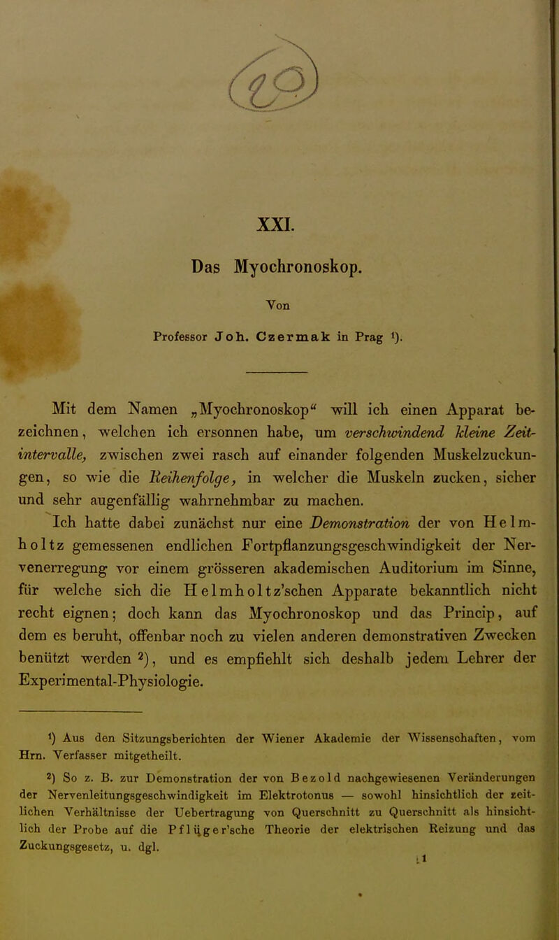 XXL Das Myochronoskop. Von Professor Joh. Czermak in Prag i). Mit dem Namen „Myochronoskop will ich einen Apparat be- zeichnen , welchen ich ei'sonnen habe, um verschwindend kleine Zeit- intervalle, zwischen zwei rasch auf einander folgenden Muskelzuckun- gen, so wie die KeiJienfolge, in welcher die Muskeln zucken, sicher und sehr augenfällig wahrnehmbar zu machen. Ich hatte dabei zunächst nur eine Demonstration der von H e 1 m- holtz gemessenen endlichen Fortpflanzungsgeschwindigkeit der Ner- venerregung vor einem grösseren akademischen Auditorium im Sinne, für welche sich die H elmholtz'schen Apparate bekanntlich nicht recht eignen; doch kann das Myochronoskop und das Princip, auf dem es beruht, oflfenbar noch zu vielen anderen demonstrativen Zwecken benützt werden ^), und es empfiehlt sich deshalb jedem Lehrer der Experimental-Physiologie. 1) Aus den Sitzungsberichten der Wiener Akademie der Wissenschaften, vom Hrn. Verfasser mitgetheilt. 2) So z. B. zur Demonstration der von Bezold nachgewiesenen Veränderungen der Nervenleitungsgeschwindigkeit im Elektrotonns — sowohl hinsichtlich der seit- lichen Verhältnisse der Uebertragung von Querschnitt zu Querschnitt als hinsicht- lich der Probe auf die P f 1 iig e r'sche Theorie der elektrischen Reizung und das Zuckungsgesetz, u. dgl.