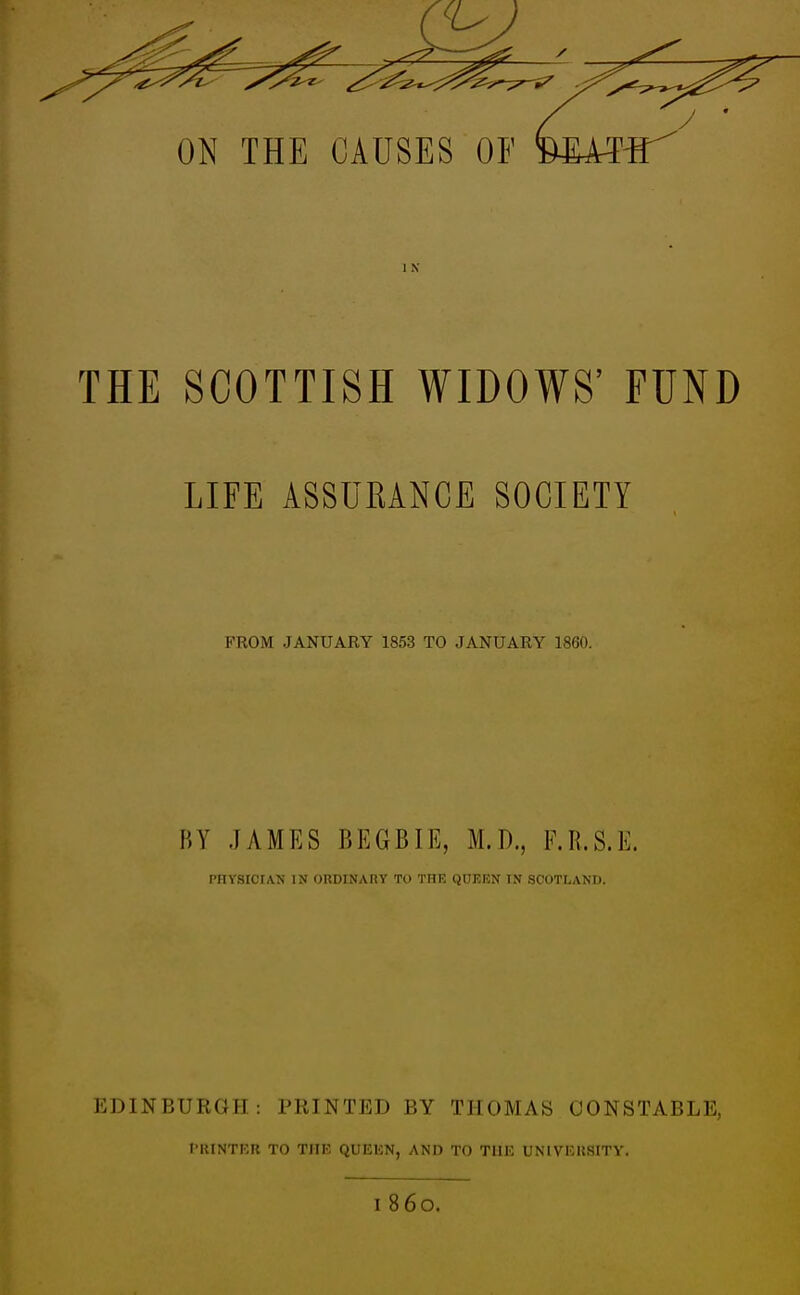 ] K THE SCOTTISH WIDOWS' FUND LIFE ASSURANCE SOCIETY PROM JANUARY 1853 TO JANUARY 1860. BY JAMES BEGB.IE, M.D., F.R.S.E. PHYSICIAN IN ORDINARY TO THE QUEEN TN SCOTLAND. EDINBURGH: PRINTED BY THOMAS CONSTABLE, PRINTER TO THE QUEEN, AND TO THE UNIVERSITY.