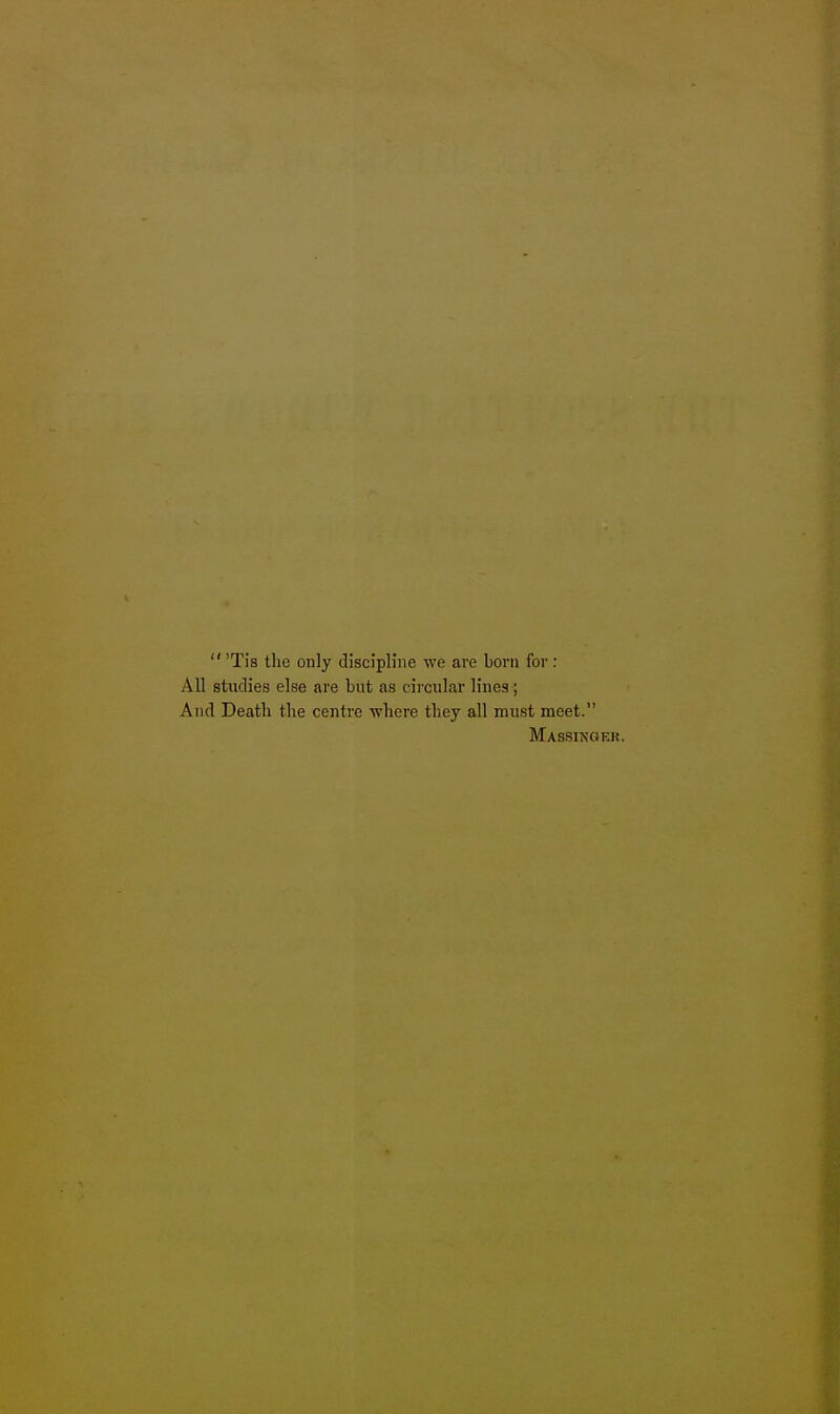  'Tis the only discipline we are born for : All studies else are but as circular lines; And Death the centre where they all must meet. Massingf.r.