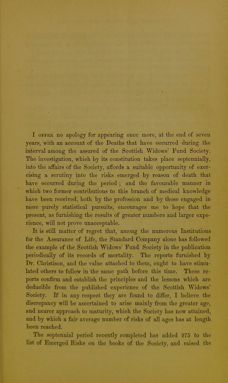 years, with an account of the Deaths that have occurred during the interval among the assured of the Scottish Widows' Fund Society. The investigation, which by its constitution takes place septennially, into the affairs of the Society, affords a suitable opportunity of exer- cising a scrutiny into the risks emerged by reason of death that have occurred during the period ; and the favourable manner in which two former contributions to this branch of medical knowledge have been received, both by the profession and by those engaged in more purely statistical pursuits, encourages me to hope that the present, as furnishing the results of greater numbers and larger expe- rience, will not prove unacceptable. It is still matter of regret that, among the numerous Institutions for the Assurance of Life, the Standard Company alone has followed the example of the Scottish Widows' Fund Society in the publication periodically of its records of mortality. The reports furnished by Dr. Christison, and the value attached to them, ought to have stimu- lated others to follow in the same path before this time. These re- ports confirm and establish the principles and the lessons which are deducible from the published experience of the Scottish Widows' Society. If in any respect they arc found to differ, I believe the discrepancy will be ascertained to arise mainly from the greater age, and nearer approach to maturity, which the Society has now attained, and by which a fair average number of risks of all ages has at length been reached. The septennial period recently completed has added 975 to the list of Emerged Risks on the books of the Society, and raised the