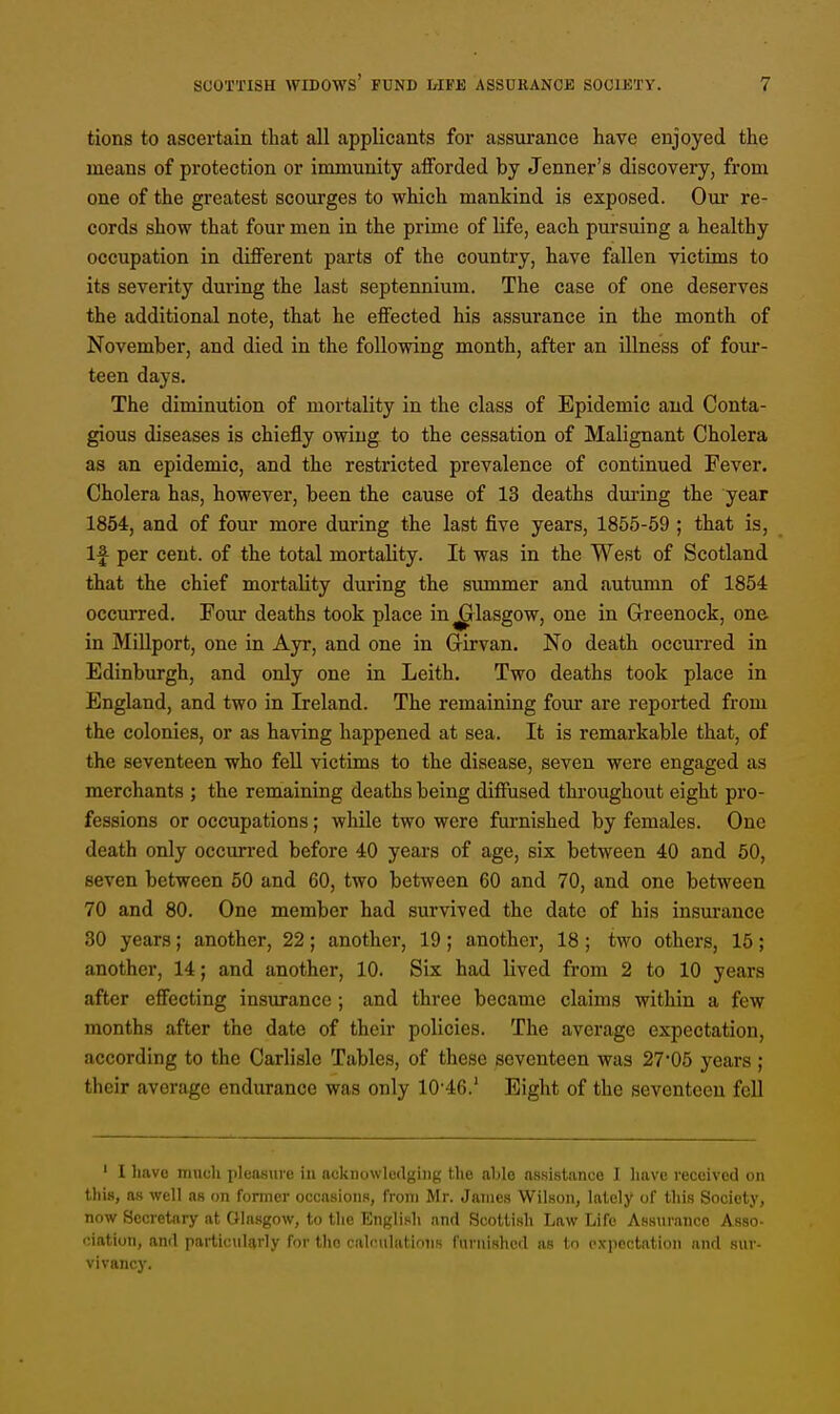 tions to ascertain that all applicants for assurance have enjoyed the means of protection or immunity afforded by Jenner's discovery, from one of the greatest scourges to which mankind is exposed. Our re- cords show that four men in the prime of life, each pursuing a healthy occupation in different parts of the country, have fallen victims to its severity during the last septennium. The case of one deserves the additional note, that he effected his assurance in the month of November, and died in the following month, after an illness of four- teen days. The diminution of mortality in the class of Epidemic and Conta- gious diseases is chiefly owing to the cessation of Malignant Cholera as an epidemic, and the restricted prevalence of continued Fever. Cholera has, however, been the cause of 13 deaths during the year 1854, and of four more during the last five years, 1855-59 ; that is, If per cent, of the total mortality. It was in the West of Scotland that the chief mortality during the summer and autumn of 1854 occurred. Four deaths took place in^rlasgow, one in Greenock, one in Millport, one in Ayr, and one in Grirvan. No death occurred in Edinburgh, and only one in Leith. Two deaths took place in England, and two in Ireland. The remaining four are reported from the colonies, or as having happened at sea. It is remarkable that, of the seventeen who fell victims to the disease, seven were engaged as merchants ; the remaining deaths being diffused throughout eight pro- fessions or occupations; while two were furnished by females. One death only occurred before 40 years of age, six between 40 and 50, seven between 50 and 60, two between 60 and 70, and one between 70 and 80. One member had survived the date of his insurance 30 years; another, 22; another, 19; another, 18; two others, 15; another, 14; and another, 10. Six had lived from 2 to 10 years after effecting insurance ; and three became claims within a few months after the date of their policies. The average expectation, according to the Carlisle Tables, of these seventeen was 27'05 years ; their avorage endurance was only 10-46.' Eight of the seventeen fell 1 I have much pleasure in acknowledging the able assistance I have received on this, as well as on former occasions, from Mr. James Wilson, lately of this Society, now Secretary at Glasgow, to the English and Scottish Law Life Assurance Asso- ciation, and particularly for the calculations furnished as to expectation and suv- vivancy.