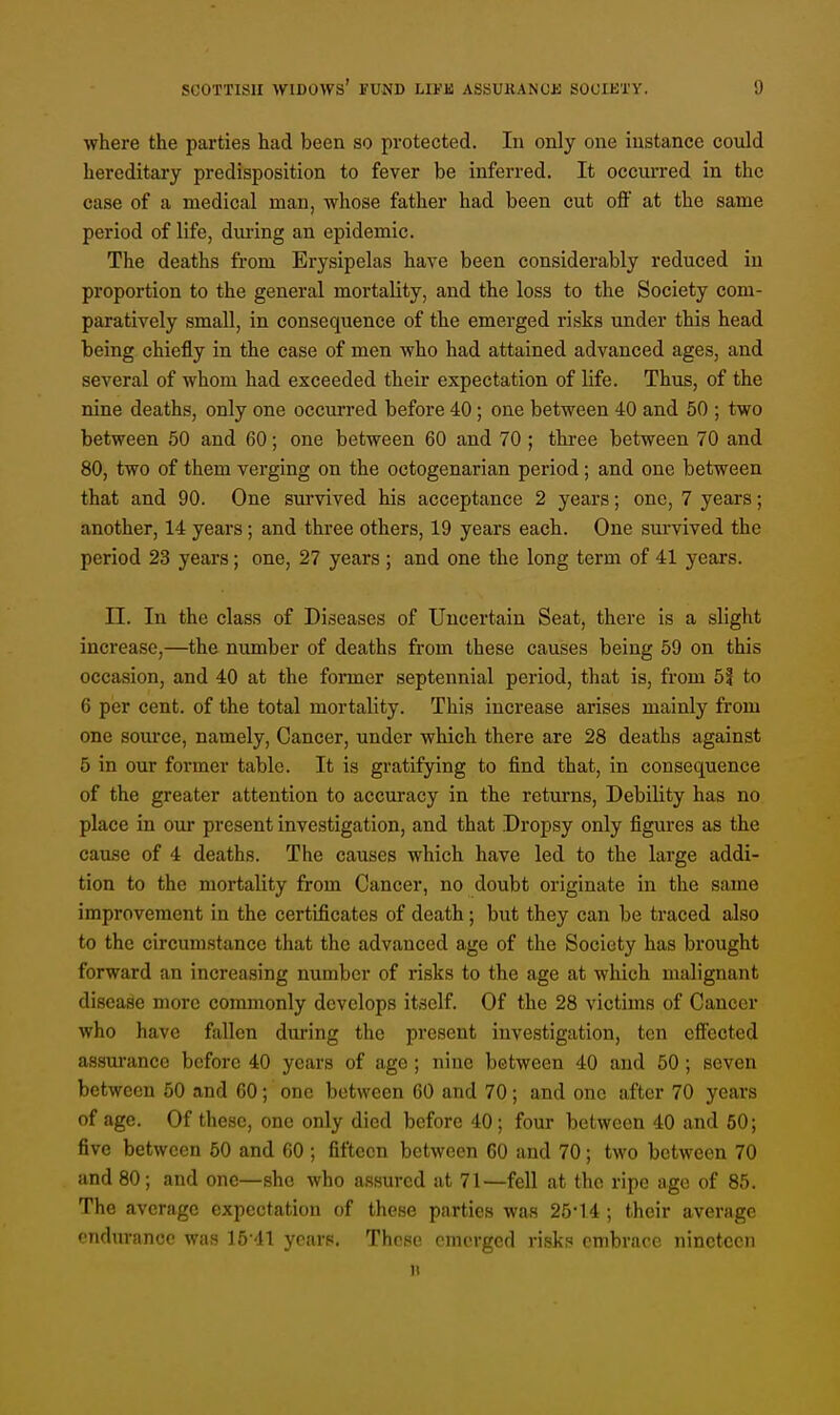 where the parties had been so protected. In only one instance could hereditary predisposition to fever be inferred. It occurred in the case of a medical man, whose father had been cut off at the same period of life, during an epidemic. The deaths from Erysipelas have been considerably reduced in proportion to the general mortality, and the loss to the Society com- paratively small, in consequence of the emerged risks under this head being chiefly in the case of men who had attained advanced ages, and several of whom had exceeded their expectation of life. Thus, of the nine deaths, only one occurred before 40; one between 40 and 50 ; two between 50 and 60; one between 60 and 70 ; three between 70 and 80, two of them verging on the octogenarian period; and one between that and 90. One survived his acceptance 2 years; one, 7 years; another, 14 years; and three others, 19 years each. One survived the period 23 years; one, 27 years ; and one the long term of 41 years. II. In the class of Diseases of Uncertain Seat, there is a slight increase,—the number of deaths from these causes being 59 on this occasion, and 40 at the former septennial period, that is, from 51 to 6 per cent, of the total mortality. This increase arises mainly from one source, namely, Cancer, under which there are 28 deaths against 5 in our former table. It is gratifying to find that, in consequence of the greater attention to accuracy in the returns, Debility has no place in our present investigation, and that Dropsy only figures as the cause of 4 deaths. The causes which have led to the large addi- tion to the mortality from Cancer, no doubt originate in the same improvement in the certificates of death; but they can be (raced also to the circumstance that the advanced age of the Society has brought forward an increasing number of risks to the age at which malignant disease more commonly develops itself. Of the 28 victims of Cancer who have fallen during the present investigation, ten effected assurance before 40 years of age ; nine between 40 and 50; seven between 50 and 60; one between 60 and 70; and one after 70 years of age. Of these, one only died before 40; four between 40 and 50; five between 50 and 60 ; fifteen between 60 and 70; two between 70 and 80; and one—she who assured at 71—fell at the ripe age of 85. The average expectation of these parties was 25*14 ; their average endurance was 15 41 years. Those emerged risks embrace nineteen B