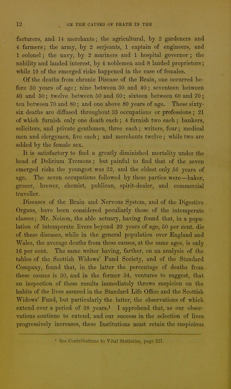 facturers, and 14 merchants; the agricultural, by 2 gardeners and 4 farmers; the army, by 2 Serjeants, 1 captain of engineers, and 1 colonel; the navy, by 2 mariners and 1 hospital governor ; the nobility and landed interest, by 4 noblemen and 8 landed proprietors; while 19 of the emerged risks happened in the case of females. Of the deaths from chronic Disease of the Brain, one occurred be- fore 30 years of age; nine between 30 and 40 ; seventeen between 40 and 50; twelve between 50 and 60; sixteen between 60 and 70; ten between 70 and 80; and one above 80 years of age. These sixty- six deaths are diffused throughout 33 occupations or professions ; 21 of which furnish only one death each ; 4 furnish two each ; bankers, solicitors, and private gentlemen, three each; writers, four; medical men and clergymen, five each; and merchants twelve ; while two are added by the female sex. It is satisfactory to find a greatly diminished mortality under the head of Delirium Tremens; but painful to find that of the seven emerged risks the youngest was 32, and the eldest only 56 years of age. The seven occupations followed by these parties were—baker, grocer, brewer, chemist, publican, spirit-dealer, and commercial traveller. Diseases of the Brain and Nervous System, and of the Digestive Organs, have been considered peculiarly those of the intemperate classes; Mr. Neison, the able actuary, having found that, in a popu- lation of intemperate livers beyond 20 years of age, 50 per cent, die of these diseases, while in the general population over England and Wales, the average deaths from these causes, at the same ages, is only 16 per cent. The same writer having, farther, on an analysis of the tables of the Scottish Widows' Fund Society, and of the Standard Company, found that, in the latter the percentage of deaths from these causes is 30, and in the former 34, ventures to suggest, that an inspection of these results immediately throws suspicion on the habits of the lives assured in the Standard Life Oflice and the Scottish Widows' Fund, but particularly the latter, the observations of which extend over a period of 38 years.1 I apprehend that, as our obser- vations continue to extend, and our success in the selection of lives progressively increases, these Institutions must retain the suspicious See Contributions to Vital Statistics, page ±21.