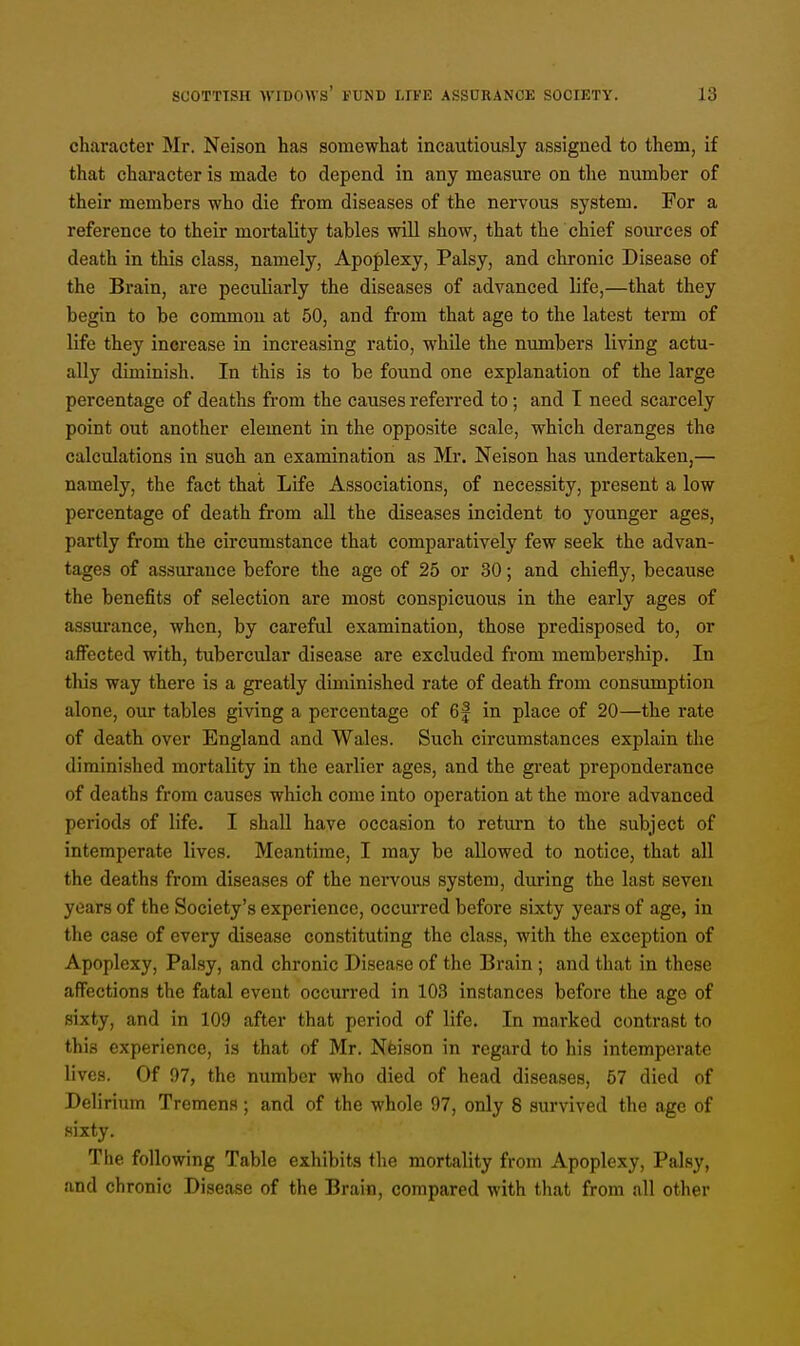 character Mr. Neison has somewhat incautiously assigned to them, if that character is made to depend in any measure on the number of their members who die from diseases of the nervous system. For a reference to their mortality tables will show, that the chief sources of death in this class, namely, Apoplexy, Palsy, and chronic Disease of the Brain, are peculiarly the diseases of advanced life,—that they begin to be common at 50, and from that age to the latest term of life they increase in increasing ratio, while the numbers living actu- ally diminish. In this is to be found one explanation of the large percentage of deaths from the causes referred to; and I need scarcely point out another element in the opposite scale, which deranges the calculations in such an examination as Mr. Neison has undertaken,— namely, the fact that Life Associations, of necessity, present a low percentage of death from all the diseases incident to younger ages, partly from the circumstance that comparatively few seek the advan- tages of assurance before the age of 25 or 30; and chiefly, because the benefits of selection are most conspicuous in the early ages of assurance, when, by careful examination, those predisposed to, or affected with, tubercular disease are excluded from membership. In this way there is a greatly diminished rate of death from consumption alone, our tables giving a percentage of 6f in place of 20—the rate of death over England and Wales. Such circumstances explain the diminished mortality in the earlier ages, and the great preponderance of deaths from causes which come into operation at the more advanced periods of life. I shall have occasion to return to the subject of intemperate lives. Meantime, I may be allowed to notice, that all the deaths from diseases of the nervous system, during the last seven years of the Society's experience, occurred before sixty years of age, in the case of every disease constituting the class, with the exception of Apoplexy, Palsy, and chronic Disease of the Brain ; and that in these affections the fatal event occurred in 103 instances before the age of sixty, and in 109 after that period of life. In marked contrast to this experience, is that of Mr. Neison in regard to his intemperate lives. Of 07, the number who died of head diseases, 57 died of Delirium Tremens; and of the whole 97, only 8 survived the age of sixty. The following Table exhibits the mortality from Apoplexy, Palsy, and chronic Disease of the Brain, compared with that from all other