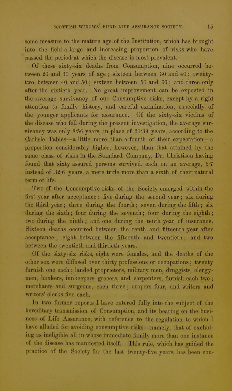 some measure to the mature age of the Institution, which has brought into the field a large and increasing proportion of risks who have passed the period at which the disease is most prevalent. Of these sixty-six deaths from Consumption, nine occurred be- tween 20 and 30 years of age ; sixteen between 80 and 40 ; twenty- two between 40 and 50 ; sixteen between 50 and 60 ; and three only after the sixtieth year. No great improvement can be expected in the average survivancy of our Consumptive risks, except by a rigid attention to family history, and careful examination, especially of the younger applicants for assurance. Of the sixty-six victims of the disease who fell during the present investigation, the average sur- vivancy was only 8-56 years, in place of 31*39 years, according to the Carlisle Tables—a little more than a fourth of their expectation—a proportion considerably higher, however, than that attained by the same class of risks in the Standard Company, Dr. Christison having found that sixty assured persons survived, each on an average, 5 7 instead of 32-6 years, a mere trifle more than a sixth of their natural term of life. Two of the Consumptive risks of the Society emerged within the first year after acceptance ; five during the second year ; six during the third year; three during the fourth ; seven during the fifth ; six during the sixth; four during the seventh; four during the eighth; two during the ninth ; and one during the tenth year of insurance. Sixteen deaths occurred between the tenth and fifteenth year after acceptance ; eight between the fifteenth and twentieth ; and two between the twentieth and thirtieth years. Of the sixty-six risks, eight were females, and the deaths of the other sex were diffused over thirty professions or occupations; twenty furnish one each ; landed proprietors, military men, druggists, clergy- men, bankers, innkeepers, grocers, and carpenters, furnish each two ; merchants and surgeons, each three; drapers four, and writers and writers' clerks five each. In two former reports I have entered fully into the subject of the hereditary transmission of Consumption, and its bearing on the busi- ness of Life Assurance, with reference to the regulation to which I have alluded for avoiding consumptive risks—namely, that of exclud- ing as ineligible all in whose immediate family more than one instance of the disease has manifested itself. This rule, which has guided the practice of the Society for the last twenty-five years, has been con-