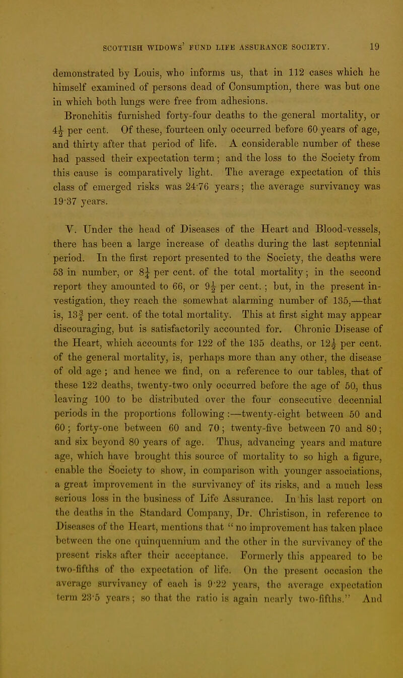 demonstrated by Louis, who informs us, that in 112 cases which he himself examined of persons dead of Consumption, there was but one in which both lungs were free from adhesions. Bronchitis furnished forty-four deaths to the general mortality, or 4^- per cent. Of these, fourteen only occurred before 60 years of age, and thirty after that period of life. A considerable number of these had passed their expectation term; and the loss to the Society from this cause is comparatively light. The average expectation of this class of emerged risks was 2476 years; the average survivancy was 19 37 years. V. Under the head of Diseases of the Heart and Blood-vessels, there has been a large increase of deaths during the last septennial period. In the first report presented to the Society, the deaths were 53 in number, or 8j per cent, of the total mortality; in the second report they amounted to 66, or 9^ per cent.; but, in the present in- vestigation, they reach the somewhat alarming number of 135,—that is, 13f per cent, of the total mortality. This at first sight may appear discouraging, but is satisfactorily accounted for. Chronic Disease of the Heart, which accounts for 122 of the 135 deaths, or 12^ per cent, of the general mortality, is, perhaps more than any other, the disease of old age ; and hence we find, on a reference to our tables, that of these 122 deaths, twenty-two only occurred before the age of 50, thus leaving 100 to be distributed over the four consecutive decennial periods in the proportions following:—twenty-eight between 50 and 60 ; forty-one between 60 and 70; twenty-five between 70 and 80; and six beyond 80 years of age. Thus, advancing years and mature age, which have brought this source of mortality to so high a figure, enable the Society to show, in comparison with younger associations, a great improvement in the survivancy of its risks, and a much less serious loss in the business of Life Assurance. In his last report on the deaths in the Standard Company, Dr. Christison, in reference to Diseases of the Heart, mentions that  no improvement has taken place between the one quinquennium and the other in the survivancy of the present risks after their acceptance. Formerly this appeared to be two-fifths of tho expectation of life. On the present occasion the average survivancy of each is 9 22 years, the average expectation term 235 years ; so that the ratio is again nearly two-fifths. And