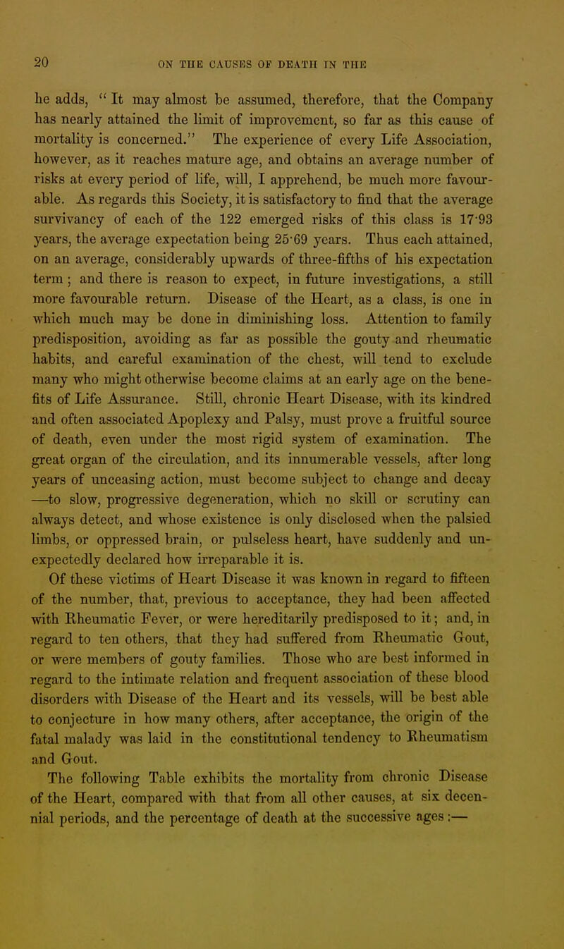 he adds,  It may almost be assumed, therefore, that the Company has nearly attained the limit of improvement, so far as this cause of mortality is concerned. The experience of every Life Association, however, as it reaches mature age, and obtains an average number of risks at every period of life, will, I apprehend, be much more favour- able. As regards this Society, it is satisfactory to find that the average survivancy of each of the 122 emerged risks of this class is 17-93 years, the average expectation being 25'69 years. Thus each attained, on an average, considerably upwards of three-fifths of his expectation term ; and there is reason to expect, in future investigations, a still more favourable return. Disease of the Heart, as a class, is one in which much may be done in diminishing loss. Attention to family predisposition, avoiding as far as possible the gouty and rheumatic habits, and careful examination of the chest, will tend to exclude many who might otherwise become claims at an early age on the bene- fits of Life Assurance. Still, chronic Heart Disease, with its kindred and often associated Apoplexy and Palsy, must prove a fruitful source of death, even under the most rigid system of examination. The great organ of the circulation, and its innumerable vessels, after long years of unceasing action, must become subject to change and decay —to slow, progressive degeneration, which no skill or scrutiny can always detect, and whose existence is only disclosed when the palsied limbs, or oppressed brain, or pulseless heart, have suddenly and un- expectedly declared how irreparable it is. Of these victims of Heart Disease it was known in regard to fifteen of the number, that, previous to acceptance, they had been affected with Rheumatic Fever, or were hereditarily predisposed to it; and, in regard to ten others, that they had suffered from Rheumatic Gout, or were members of gouty families. Those who are best informed in regard to the intimate relation and frequent association of these blood disorders with Disease of the Heart and its vessels, will be best able to conjecture in how many others, after acceptance, the origin of the fatal malady was laid in the constitutional tendency to Rheumatism and Gout. The following Table exhibits the mortality from chronic Disease of the Heart, compared with that from all other causes, at six decen- nial periods, and the percentage of death at the successive ages :—