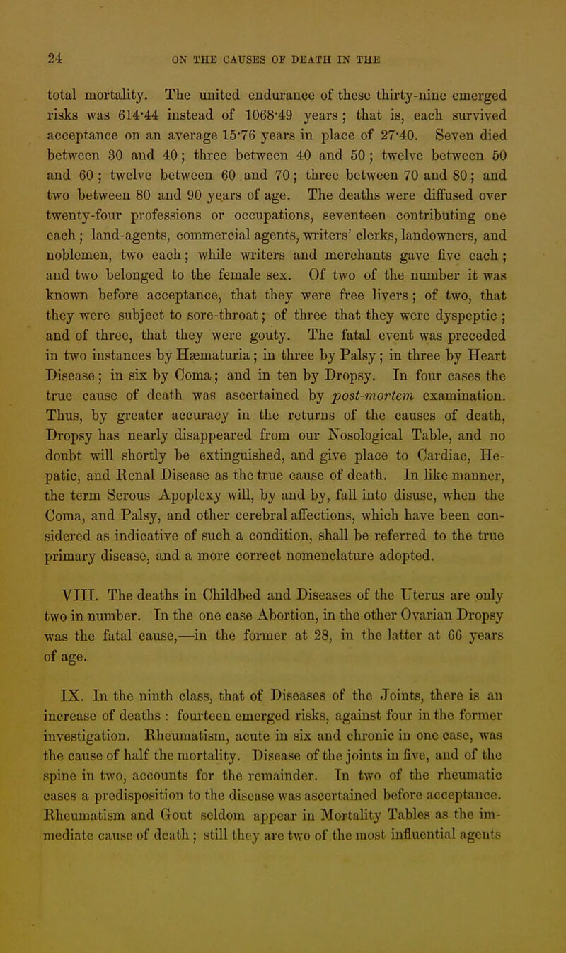 total mortality. The united endurance of these thirty-nine emerged risks was 614*44 instead of 1068*49 years; that is, each survived acceptance on an average 1576 years in place of 27*40. Seven died between 30 and 40; three between 40 and 50; twelve between 50 and 60; twelve between 60 and 70; three between 70 and 80; and two between 80 and 90 years of age. The deaths were diffused over twenty-four professions or occupations, seventeen contributing one each; land-agents, commercial agents, writers' clerks, landowners, and noblemen, two each; while writers and merchants gave five each ; and two belonged to the female sex. Of two of the number it was known before acceptance, that they were free livers; of two, that they were subject to sore-throat; of three that they were dyspeptic ; and of three, that they were gouty. The fatal event was preceded in two instances by Hgematuria; in three by Palsy; in three by Heart Disease; in six by Coma; and in ten by Dropsy. In four cases the true cause of death was ascertained by post-mortem examination. Thus, by greater accuracy in the returns of the causes of death. Dropsy has nearly disappeared from our Nosological Table, and no doubt will shortly be extinguished, and give place to Cardiac, He- patic, and Renal Disease as the true cause of death. In like manner, the term Serous Apoplexy will, by and by, fall into disuse, when the Coma, and Palsy, and other cerebral affections, which have been con- sidered as indicative of such a condition, shall be referred to the true primary disease, and a more correct nomenclature adopted. VIII. The deaths in Childbed and Diseases of the Uterus are only two in number. In the one case Abortion, in the other Ovarian Dropsy was the fatal cause,—in the former at 28, in the latter at 66 years of age. IX. In the ninth class, that of Diseases of the Joints, there is an increase of deaths : fourteen emerged risks, against four in the former investigation. Rheumatism, acute in six and chronic in one case, was the cause of half the mortality. Disease of the joints in five, and of the spine in two, accounts for the remainder. In two of the rheumatic cases a predisposition to the disease was ascertained before acceptance. Rheumatism and Gout seldom appear in Mortality Tables as the im- mediate cause of death ; still they arc two of the most influential agents