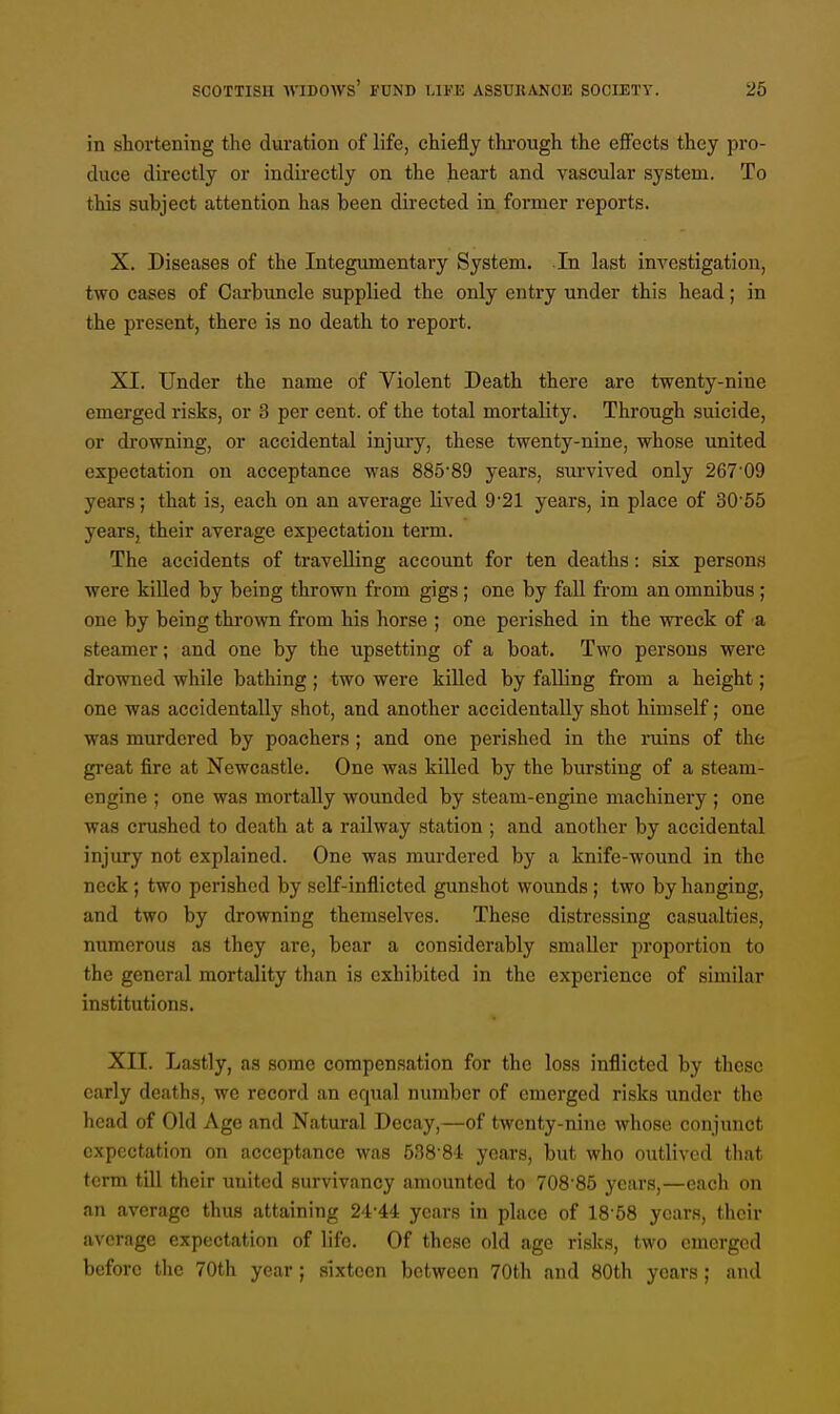 in shortening the duration of life, chiefly through the effects they pro- duce directly or indirectly on the heart and vascular system. To this subject attention has been directed in former reports. X. Diseases of the Integumentary System. In last investigation, two cases of Carbuncle supplied the only entry under this head; in the present, there is no death to report. XI. Under the name of Violent Death there are twenty-nine emerged risks, or 3 per cent, of the total mortality. Through suicide, or drowning, or accidental injury, these twenty-nine, whose united expectation on acceptance was 885-89 years, survived only 267'09 years; that is, each on an average lived 9'21 years, in place of 30 55 yearSj their average expectation term. The accidents of travelling account for ten deaths : six persons were killed by being thrown from gigs ; one by fall from an omnibus ; one by being thrown from his horse ; one perished in the wreck of a steamer; and one by the upsetting of a boat. Two persons were drowned while bathing ; two were killed by falling from a height; one was accidentally shot, and another accidentally shot himself; one was murdered by poachers ; and one perished in the ruins of the great fire at Newcastle. One was killed by the bursting of a steam- engine ; one was mortally wounded by steam-engine machinery ; one was crushed to death at a railway station; and another by accidental injury not explained. One was murdered by a knife-wound in the neck; two perished by self-inflicted gunshot wounds; two by hanging, and two by drowning themselves. These distressing casualties, numerous as they are, bear a considerably smaller proportion to the general mortality than is exhibited in the experience of similar institutions. XII. Lastly, as some compensation for the loss inflicted by these early deaths, we record an equal number of emerged risks under the head of Old Age and Natural Decay,—of twenty-nine whose conjunct expectation on acceptance was 538'84 years, but who outlived that term till their united survivancy amounted to 708 85 years,—each on an average thus attaining 24-44 years in place of 18 58 years, their average expectation of life. Of these old age risks, two emerged before the 70th year ; sixteen between 70th and 80th years ; and