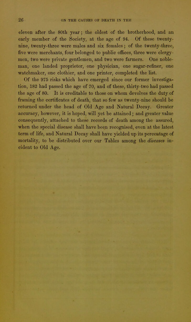 eleven after the 80th year ; the oldest of the brotherhood, and an early member of the Society, at the age of 94. Of these twenty- nine, twenty-three were males and six females ; of the twenty-three, five were merchants, four belonged to public offices, three were clergy- men, two were private gentlemen, and two were farmers. One noble- man, one landed proprietor, one physician, one sugar-refiner, one watchmaker, one clothier, and one printer, completed the list. Of the 975 risks which have emerged since our former investiga- tion, 182 had passed the age of 70, and of these, thirty-two had passed the age of 80. It is creditable to those on whom devolves the duty of framing the certificates of death, that so few as twenty-nine should be returned under the head of Old Age and Natural Decay. Greater accuracy, however, it is hoped, will yet be attained; and greater value consequently, attached to these records of death among the assured, when the special disease shall have been recognised, even at the latest term of life, and Natural Decay shall have yielded up its percentage of mortality, to be distributed over our Tables among the diseases in- cident to Old Age.