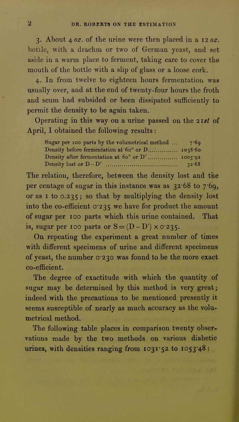 3. About ^oz. of the urine were then placed in a 12 oz. bottle, with a drachm or two of German yeast, and set aside in a warm place to ferment, taking care to cover the mouth of the bottle with a slip of glass or a loose cork. 4. In from twelve to eighteen hours fermentation was usually over, and at the end of twenty-four hours the froth and scum had subsided or been dissipated sufficiently to permit the density to be again taken. Operating in this way on a urine passed on the 7.1st of April, I obtained the following results : Sugar per 100 parts by the volumetrical method ... 7*69 Density before fermentation at 60° or D i038'6o Density after fermentation at 60° or D' ioo592 Density lost or D - D' 32'68 The relation, therefore, between the density lost and the per centage of sugar in this instance was as 32'68 to 7*69, or as I to 0.235; so that by multiplying the density lost into the co-efficient 0*235 we have for product the amount of sugar per 100 parts which this urine contained. That is, sugar per 100 parts or S = (D-D') x 0*235. On repeating the experiment a great number of times with different specimens of urine and different specimens of yeast, the number 0*230 was found to be the more exact co-efficient. The degree of exactitude with which the quantity of sugar may be determined by this method is very great; indeed with the precautions to be mentioned presently it seems susceptible of nearly as much accuracy as the volu- metrical method. The following table places in comparison twenty obser- vations made by the two methods on various diabetic urines, with densities ranging from 1031*52 to 1053*48 :