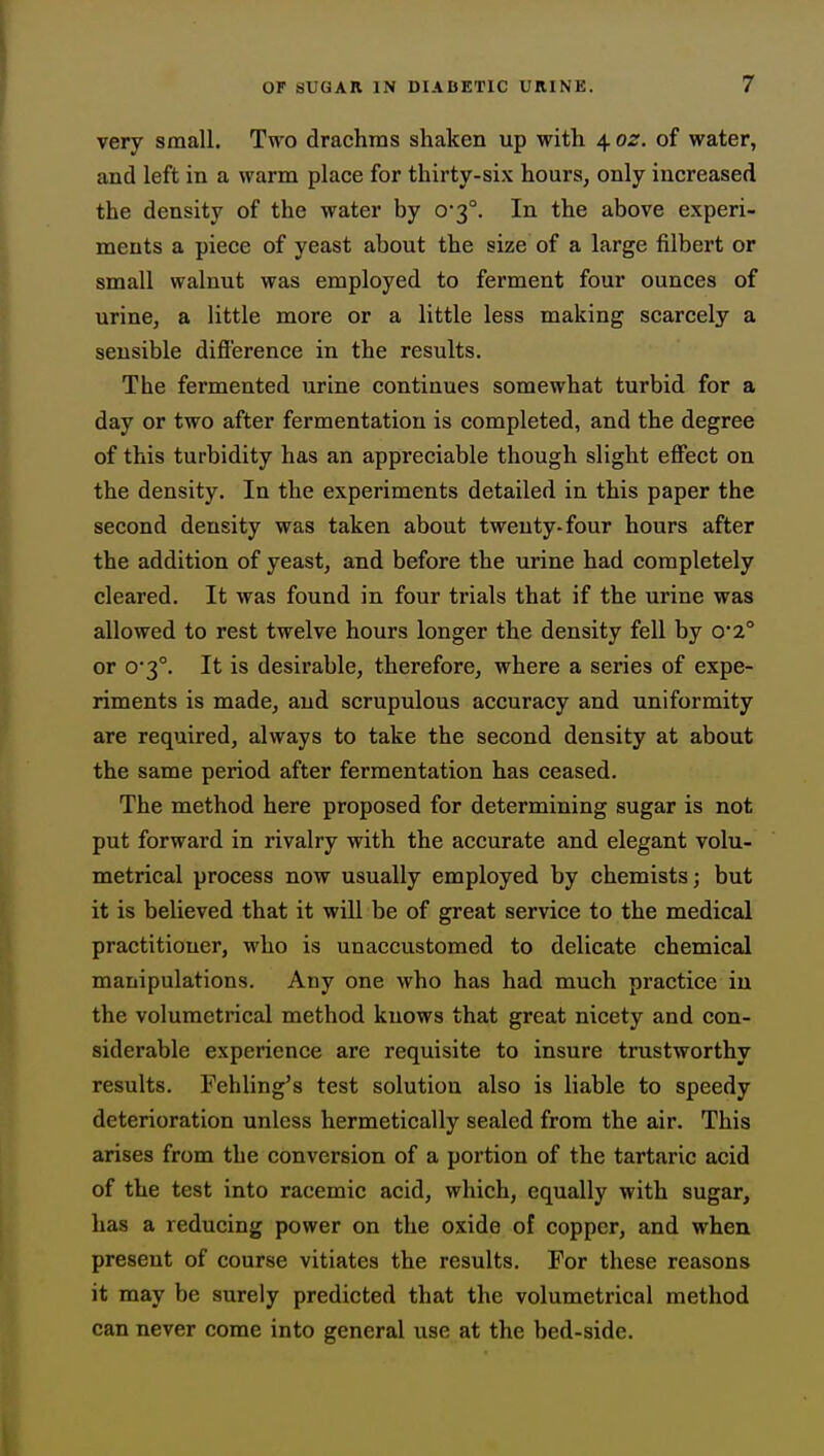 very small. Two drachms shaken up with 4 oz. of water, and left in a warm place for thirty-six hours, only increased the density of the water by 0-3°. In the above experi- ments a piece of yeast about the size of a large filbert or small walnut was employed to ferment four ounces of urine, a little more or a little less making scarcely a sensible difference in the results. The fermented urine continues somewhat turbid for a day or two after fermentation is completed, and the degree of this turbidity has an appreciable though slight effect on the density. In the experiments detailed in this paper the second density was taken about twenty-four hours after the addition of yeast, and before the urine had completely cleared. It was found in four trials that if the urine was allowed to rest twelve hours longer the density fell by 0*2° or 0'3°. It is desirable, therefore, where a series of expe- riments is made, and scrupulous accuracy and uniformity are required, always to take the second density at about the same period after fermentation has ceased. The method here proposed for determining sugar is not put forward in rivalry with the accurate and elegant volu- metrical process now usually employed by chemists; but it is believed that it will be of great service to the medical practitioner, who is unaccustomed to delicate chemical manipulations. Any one who has had much practice in the volumetrical method knows that great nicety and con- siderable experience are requisite to insure trustworthy results. Fehling's test solution also is liable to speedy deterioration unless hermetically sealed from the air. This arises from the conversion of a portion of the tartaric acid of the test into racemic acid, which, equally with sugar, has a reducing power on the oxide of copper, and when present of course vitiates the results. For these reasons it may be surely predicted that the volumetrical method can never come into general use at the bed-side.