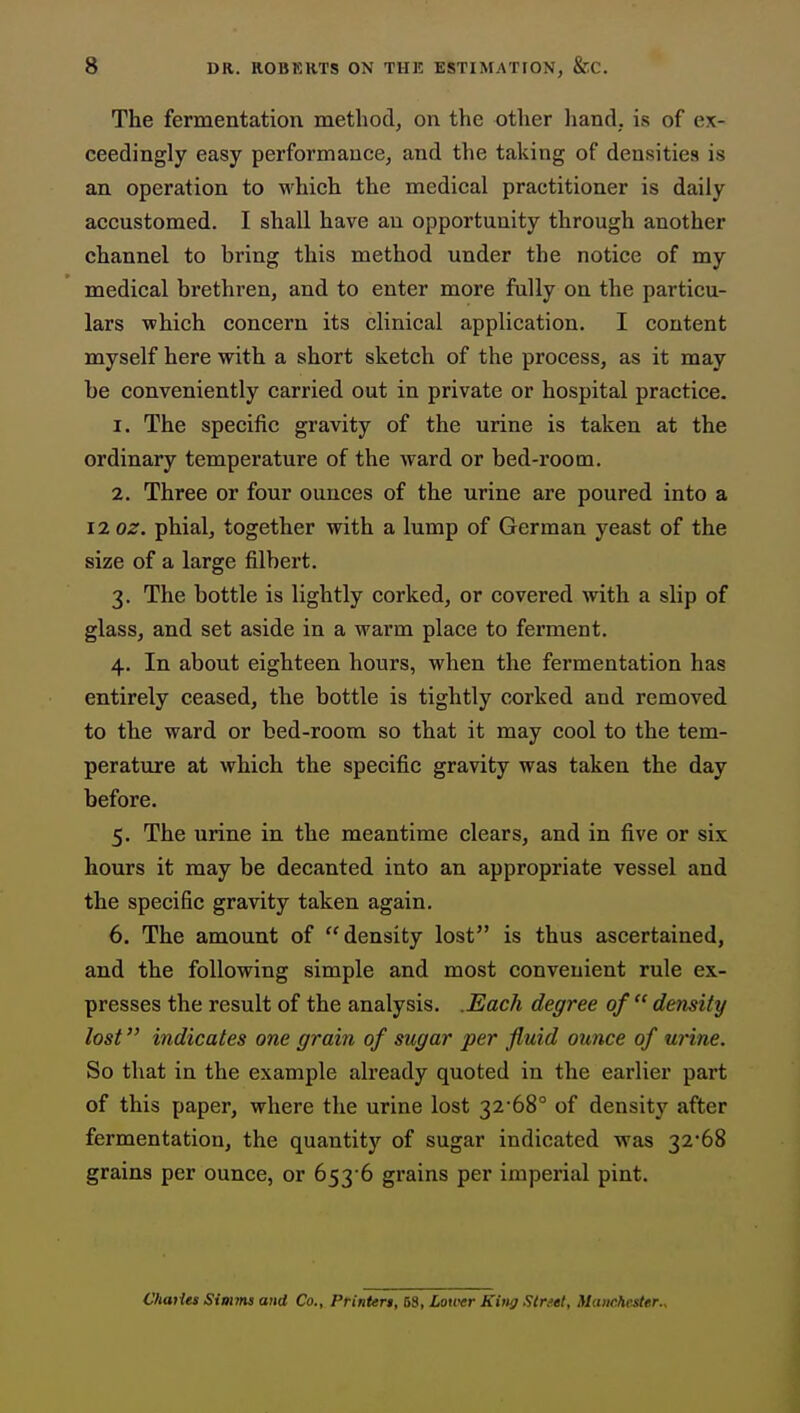 The fermentation method, on the other liand, is of ex- ceedingly easy performance, and the taking of densities is an operation to which the medical practitioner is daily accustomed. I shall have an opportunity through another channel to bring this method under the notice of my medical brethren, and to enter more fully on the particu- lars which concern its clinical application. I content myself here with a short sketch of the process, as it may be conveniently carried out in private or hospital practice. 1. The specific gravity of the urine is taken at the ordinary temperature of the Avard or bed-room. 2. Three or four ounces of the urine are poured into a iioz. phial, together with a lump of German yeast of the size of a large filbert. 3. The bottle is lightly corked, or covered with a slip of glass, and set aside in a warm place to ferment. 4. In about eighteen hours, when the fermentation has entirely ceased, the bottle is tightly corked and removed to the ward or bed-room so that it may cool to the tem- perature at which the specific gravity was taken the day before. 5. The urine in the meantime clears, and in five or six hours it may be decanted into an appropriate vessel and the specific gravity taken again. 6. The amount of density lost is thus ascertained, and the following simple and most convenient rule ex- presses the result of the analysis. .Each degree of  density lost indicates one grain of sugar per fluid ounce of urine. So that in the example already quoted in the earlier part of this paper, where the urine lost 32'68° of density after fermentation, the quantity of sugar indicated was 32*68 grains per ounce, or 653 6 grains per imperial pint. Charles Simms and Co., Printeri, 58, Louvr King Slnet, Manchester.,
