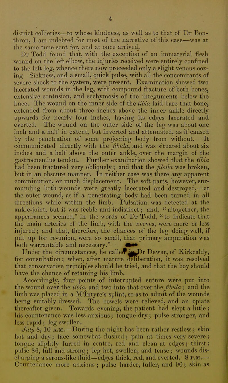 district collieries—to whose kindness, as well as to that of Dr Bon- tlu'on, I am indebted for most of the narrative of this case—was at tlie same time sent for, and at once arrived. Dr Todd found that, with the exception of an immaterial flesh wonnd on the left elbow, the injuries received were entirely confined to the left leg, whence there now proceeded only a slight venous ooz- ing. Sickness, and a small, quick pulse, with all the concomitants of severe shock to the system, were present. Examination showed two lacerated wounds in the leg, with compound fracture of both bones, extensive contusion, and ecchymosis of the integuments below the knee. The wound on the inner side of the tibia laid bare that bone, extended from about three inches above the inner ankle directlv upwards for nearly four inches, having its edges lacerated and everted. The wound on the outer side of the leg was about one inch and a half in extent, but inverted and attenuated, as if caused by the penetration of some projecting body from without. It communicated directly with the fibula, and was situated about six inches and a half above the outer ankle, over the margin of the gastrocnemius tendon. Further examination showed that the tibia liad been fractured very obliquely; and that fibula was broken, but in an obscure manner. In neither case was there any apparent comminution, or much displacement. The soft parts, however, sur- rounding both wounds were greatly lacerated and destroyed,—at the outer wound, as if a penetrating body had been turned in all directions while within the limb. Pulsation was detected at the ankle-joint, but it was feeble and indistinct; and,  altogether, the appearances seemed, in the words of Dr Todd,  to indicate that the main arteries of the limb, with the nerves, were more or less injured; and that, therefore, the chances of the leg doing well, if put up for re-union, were so small, that primary amputation was both warrantable and necessary. Under the circumstances, he calledJi^Dr Dewar, of Kirkcaldy, for consultation; when, after mature deliberation, it was resolved that conservative principles should be tried, and that the boy should have the chance of retaining his limb. Accordingly, four points of interrupted suture were put into the wound over the tibia, and two into that over the /?Z»«/a; and the limb was placed in a M'Intyre's splint, so as to admit of the wounds being suitably dressed. The bowels were relieved, and an opiate thereafter given. Towards evening, the patient had slept a little ; liis countenance was less anxious; tongue dry; pulse stronger, and less rapid ; leg swollen. July 8,10 A.M.—During the night has been rather restless; skin hot and dry; face somewhat flushed; pain at times very severe; tongue slightly furred in centre, red and clean at edges; thirst; pulse 86, full and strong; leg hot, swollen, and tense; wounds dis- charging a serous-like fluid—edges thick, red, and everted. 8 P.M.— Countenance more anxious; pulse harder, fuller, and 90; skin as