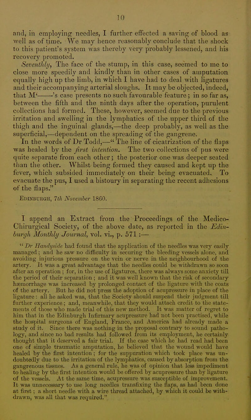 and, in employino: needles, I further effected a saving of blood as well as of time. We may hence reasonably conclude that the shock to this patient's system was thereby very probably lessened, and his recovery promoted. Seventhly, The face of the stump, in this case, seemed to me to close more speedily and kindly than in other cases of amputation, equally high up the limb, in which I have had to deal with ligatures and their accompanying arterial sloughs. It may be objected, indeed, that M' 's case presents no such favourable feature; in so far as, between the fifth and the ninth days after the operation, purulent collections had formed. These, however, seemed due to the previous irritation and swelling in the lymphatics of the upper third of the thigh and the inguinal glands,—the deep probably, as well as the superficial,—dependent on the spreading of the gangrene. In the words of Dr Todd,— The line of cicatrization of the flaps was healed by the first intention. The two collections of pus were quite separate from each other; the posterior one was deeper seated than the other. Whilst being formed they caused and kept up the fever, which subsided immediately on their being evacuated. To evacuate the pus, I used a bistoury in separating the recent adhesions of the flaps. Edinburgh, 7th Novemler 1860. I append an Extract from the Proceedings of the Medico- Chirurgical Society, of the above date, as reported in the Edin- burgh Monthly Journal^ vol. vi., p. 571 :—  T)T Handysidc had found that the application of the needles was very easily managed; and he saw no difficulty in securing the bleeding vessels alone, and avoiding injurious pressure on the vein or nerve in the neighbourhood of the artery. It was a great advantage that the needles could be withdrawn so soon after an operation; for, in the use of ligatures, there was always some anxiety till the period of their separation ; and it was well known that the risk of secondary hfemorrhage was increased by prolonged contact of the ligature with the coats of the artery. But he did not press the adoption of acupressure in place of the ligature : all he asked was, that the Society shoidd suspend theii- judgment till further experience; and, meanwhile, that they would attach credit to the state- ments of those who made trial of this new method. It was matter of regret to him that in the Edinburgh Infirmary acupressure had not been practised, while the hospital surgeons of England, France, and America had already made a study of it. Since there was nothing in the proposal contrary to sound patho- logy, and since no bad results had followed from its employment, he cei'tainly thought that it deserved a fair trial. If the case which he had read had been one of simple traumatic amputation, he believed that the wound would have healed by the first intention; for the suppuration which took place was un- doubtedly due to the irritation of the lymphatics, caused by absorption from the gangrenous tissues. As a general rule, he was of opinion that less imiDcdiment to heahng by the first intention would be offered bj- acupressure than by ligature of the vessels. At the same time, acupressure was susceptible of improvement. It was unnecessary to use long needles transfixing the flaps, as had been done at first; a short needle with a wire thread attached, by which it could be with- drawn, was all that was required.