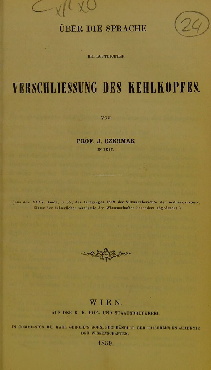 ÜBEß DIE SPRACHE BEI LUFTDICHTER VEßSCHLIESK DES KEHLKOPFES. VON PROF. J. CZERMAK IN PEST. (Aus ili'iii XXXV. Bande, S. 65 , iles Jahrganges 1859 der Sitzungskeriehte der niatheni.-naturw. Clause der hainerlichen Akailemip der WissenBohnften heRonders ahgedruekt.j WIEN. AUS DEH K. K. HOF- UNI) STAATSDRUCKBHEI. IN CllMMISSION BRI KARI, OKROI.D S SOHN, HUCIIIIÄNDLI.H DEH KAISERLICHEN AKADEMIK DER WISSENSCHAFTEN. 18S9.