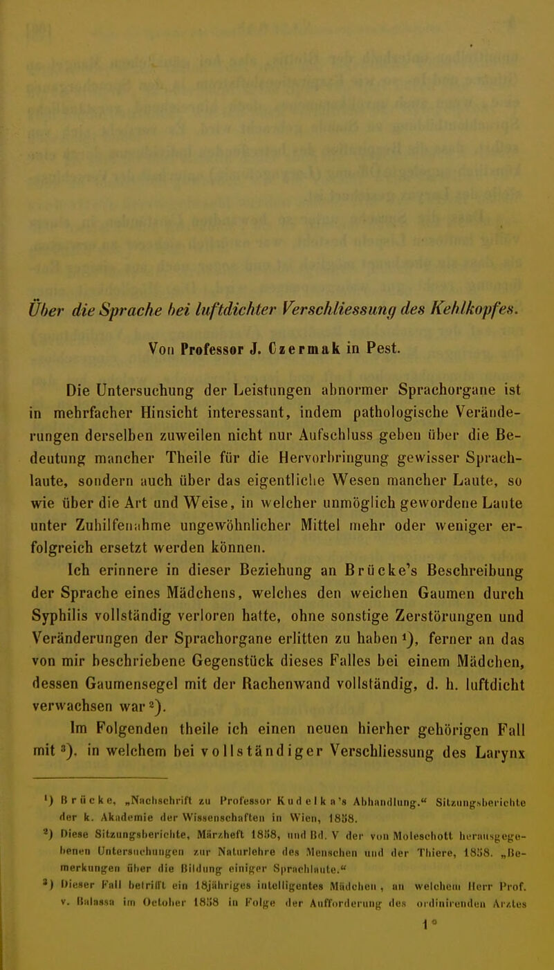 über die Sprache bei luftdichter Verschliessung des Kehlkopfes. Von Professor J. Czermak io Pest. Die Untersuchung der Leistungen abnormer Sprachorgiine ist in mehrfacher Hinsicht interessant, indem pathologische Verände- rungen derselben zuweilen nicht nur Auf'schluss geben über die Be- deutung mancher Theile für die Hervorbringung gewisser Sprach- laute, sondern auch über das eigentliciie Wesen mancher Laute, so wie über die Art und Weise, in welcher unmöglich gewordene Laute unter Zuhilfenahme ungewöhnlicher Mittel inehr oder weniger er- folgreich ersetzt werden können. Ich erinnere in dieser Beziehung an Brücke's Beschreibung der Sprache eines Mädchens, welches den weichen Gaumen durch Syphilis vollständig verloren hatte, ohne sonstige Zerstörungen und Veränderungen der Sprachorgane erlitten zu haben ferner an das von mir beschriebene Gegenstück dieses Falles bei einem Mädchen, dessen Gaumensegel mit der Rachenwand vollständig, d. h. luftdicht verwachsen war 2). Im Folgenden theile ich einen neuen hierher gehörigen Fall mit'), in welchem bei vollständiger Verschliessung des Larynx ') Brücke, „Niich8chrin zu Professor K ii d e I k n's AbliaiKllung.« SilzungsUerichle Her k. Akiidcniie fler Wissenschnrten in Wien, 18S8. Diese Sitziingslieriplite, Mür/.heft 18ii8, und Bfl. V der von Molescliott liersiiisgctco- lienen Untersiicliungcii zur Naliirlelire des Menschen und der Tliiere, 1858. „Ue- merkting'en üher die Itllilun^ cinif^or vSprnclilaiite. *) Dieser Kall lielrilft ein löjühriges intelligentes Miidclien , un welchem Herr Prof. V. italassa im Oclolter 18ii8 in Folge der AnfTorderung des ordlnireliden Ar/.les