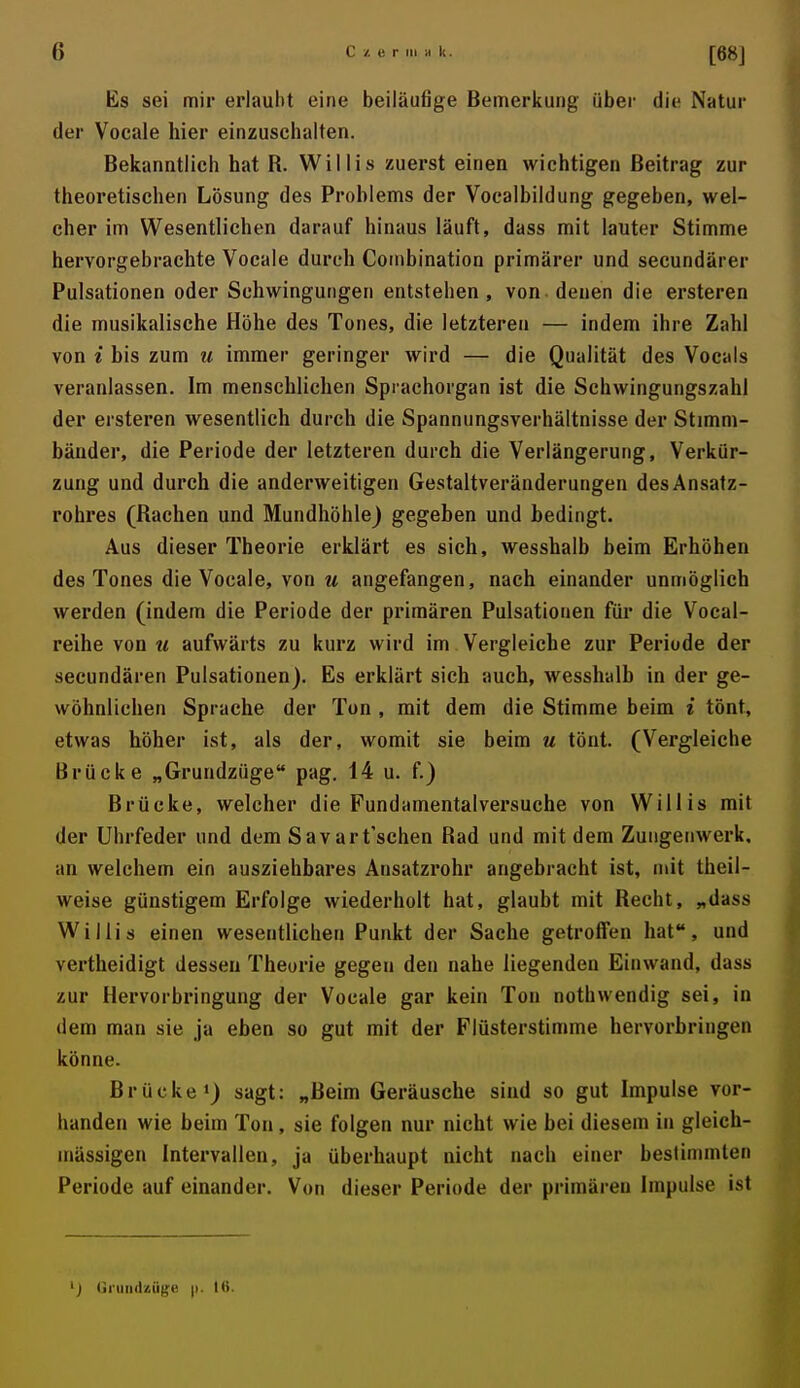 Es sei mir erlaubt eine beiläufige Bemerkung über die Natur der Vocale hier einzuschalten. Bekanntlich hat R. Willis zuerst einen wichtigen Beitrag zur theoretischen Lösung des Problems der Vocalbildung gegeben, wel- cher im Wesentlichen darauf hinaus läuft, dass mit lauter Stimme hervorgebrachte Vocale durch Coiiibination primärer und secundärer Pulsationen oder Schwingungen entstehen, von denen die ersteren die musikalische Höhe des Tones, die letzteren — indem ihre Zahl von i bis zum u immer geringer wird — die Qualität des Vocals veranlassen. Im menschlichen Sprachorgan ist die Schwingungszahl der ersteren wesentlich durch die Spannungsverhältnisse der Stimm- bänder, die Periode der letzteren durch die Verlängerung, Verkür- zung und durch die anderweitigen Gestaltveränderungen des Ansatz- rohres (Rachen und Mundhöhle) gegeben und bedingt. Aus dieser Theorie erklärt es sich, wesshalb beim Erhöhen des Tones die Vocale, von u angefangen, nach einander unmöglich werden (indem die Periode der primären Pulsationen für die Vocal- reihe von u aufwärts zu kurz wird im Vergleiche zur Periode der secundären Pulsationen). Es erklärt sich auch, wesshalb in der ge- wöhnlichen Sprache der Ton , mit dem die Stimme beim i tönt, etwas höher ist, als der, womit sie beim u tönt. (Vergleiche Brücke „Grundzüge pag. 14 u. f.) Brücke, welcher die Fundamentalversuche von Willis mit der Uhrfeder und dem Savart'schen Rad und mit dem Zuiigeiiwerk, an welchem ein ausziehbares Ansatzrohr angebracht ist, mit theil- weise günstigem Erfolge wiederholt hat, glaubt mit Recht, „dass Willis einen wesentlichen Punkt der Sache getroffen hat, und vertheidigt dessen Theorie gegen den nahe liegenden Einwand, dass zur Hervorbringung der Vocale gar kein Ton nothwendig sei, in dem man sie ja eben so gut mit der Flüsterstimme hervorbringen könne. Brücke») sagt: „Beim Geräusche sind so gut Impulse vor- handen wie beim Ton, sie folgen nur nicht wie bei diesem in gleich- massigen Intervallen, ja überhaupt nicht nach einer bestimmten Periode auf einander. Von dieser Periode der primären Impulse ist ') Grundzügti |i. tft.
