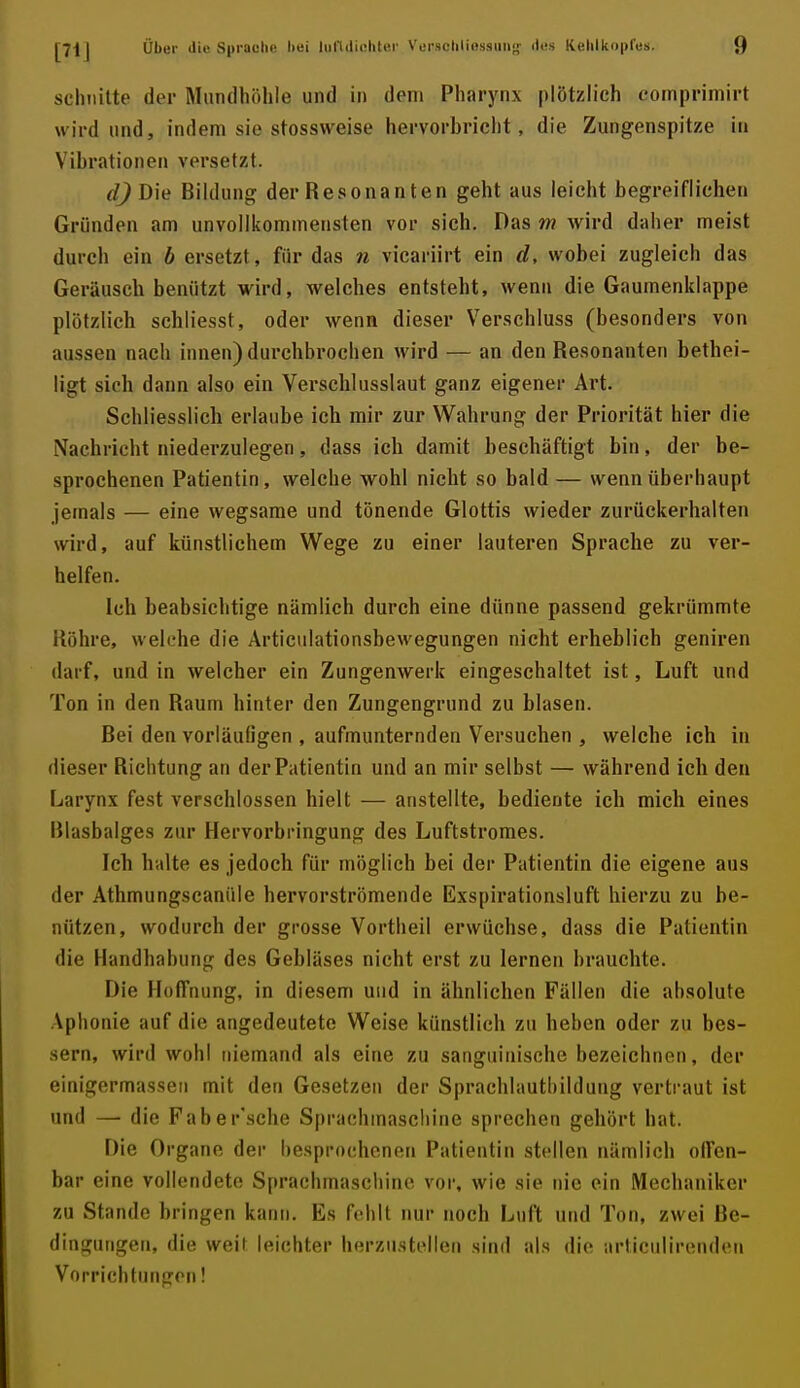 schnitte der Mundhöhle und in dem Pharynx plötzlich comprimirt wird und, indem sie stossweise hervorbricht, die Zungenspitze in Vibrationen versetzt. djD\e Bildung derResonanten geht aus leicht begreiflichen Gründen am unvollkommensten vor sich. Das m wird daher meist durch ein b ersetzt, für das 7i vicariirt ein d, wobei zugleich das Geräusch benützt wird, welches entsteht, wenn die Gaumenklappe plötzlich schliesst, oder wenn dieser Verschluss (besonders von aussen nach innen) durchbrochen wird — an den Resonanten bethei- ligt sich dann also ein Verschlusslaut ganz eigener Art. Schliesslich erlaube ich mir zur Wahrung der Priorität hier die Nachricht niederzulegen, dass ich damit beschäftigt bin, der be- sprochenen Patientin, welche wohl nicht so bald— wenn überhaupt jemals — eine wegsame und tönende Glottis wieder zurückerhalten wird, auf künstlichem Wege zu einer lauteren Sprache zu ver- helfen. Ich beabsichtige nämlich durch eine dünne passend gekrümmte Röhre, welche die Articulationsbewegungen nicht erheblich geniren darf, und in welcher ein Zungenwerk eingeschaltet ist, Luft und Ton in den Raum hinter den Zungengrund zu blasen. Bei den vorläufigen , aufmunternden Versuchen , welche ich in dieser Richtung an der Patientin und an mir selbst — während ich den Larynx fest verschlossen hielt — anstellte, bediente ich mich eines Blasbalges zur Hervorbringung des Luftstromes. Ich halte es jedoch für möglich bei der Patientin die eigene aus der Athmungscanüle hervorströmende Exspirationsluft hierzu zu be- nützen, wodurch der grosse Vortheil erwüchse, dass die Patientin die Handhabung des Gebläses nicht erst zu lernen brauchte. Die Hoffnung, in diesem und in ähnlichen Fällen die ahsolute Aphonie auf die angedeutete Weise künstlich zu beben oder zu bes- sern, wird wohl niemand als eine zu sanguinische bezeichnen, der einigermassen mit den Gesetzen der Sprachlautbilduug vertraut ist und — die Faber'sche Sprachinascliine sprechen gehört hat. Die Organe der besprochenen Patientin stellen nämlich offen- bar eine vollendete Sprachmaschinc vor, wie sie nie ein Mechaniker zu Stande bringen kann. Es fehlt nur noch Luft und Ton, zwei Be- dingungen, die weit leichter herzustellen sind als die articulirenden Vorrichtungen!