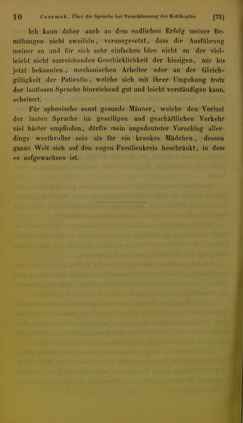 ^ 0 Czerma k. Über die Sprache liei Verschliessiing des Kehlkopfes. Ich kann daher auch an dem endlichen Erfolg meiner Be- mühungen nicht zweifeln, vorausgesetzt, dass die Ausführung meiner an und für sich sehr einfachen Idee nicht an der viel- leicht nicht ausreichenden Geschicklichkeit der hiesigen, mir bis jetzt bekannten, mechanischen Arbeiter oder an der Gleich- giltigkeit der Patientin , welche sich mit ihrer Umgebung trotz der lautlosen Sprache hinreichend gut und leicht verständigen kann, scheitert. Für aphonische sonst gesunde Männer, welche den Verlust der lauten Sprache im geselligen und geschäftlichen Verkehr viel härter empOnden, dürfte mein angedeuteter Vorschlag aller- dings werthvoller sein als für ein krankes Mädchen, dessen ganze Welt sich auf den engen Familienkreis beschränkt, in dem es aufgewachsen ist.