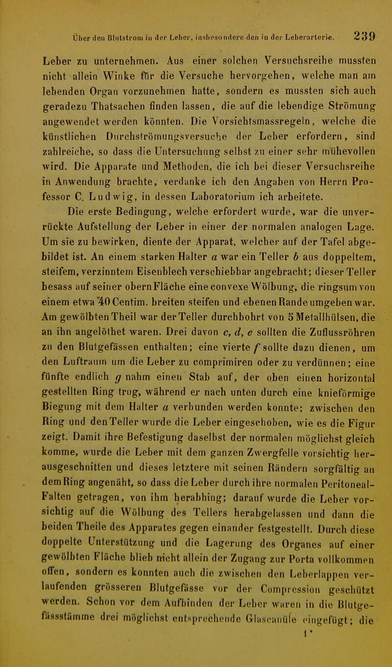 Leber zu unternehmen. Aus einer solchen Versuchsreihe mussten nicht allein Winke ftir die Versuche hervorgehen, welche man am lebenden Organ vorzunehmen hatte, sondern es mussten sich auch geradezu Thatsaehen finden lassen, die auf die lebendige Strömung angewendet werden könnten. Die Vorsichtsmassregeln, welche die künstlichen Diirchsfrömungsversuehe der Leber erfordern, sind zahlreiche, so dass die Untersuchung seihst zu einer sehr mühevollen wird. Die Apparate und Methoden, die ich bei dieser Versuchsreihe in Anwendung brachte, verdanke ich den Angaben von Herrn Pro- fessor C. Ludwig, in dessen Laboratorium ich arbeitete. Die erste Bedingung, welche erfordert wurde, war die unver- rückte Aufstellung der Leber in einer der normalen analogen Lage. Um sie zu bewirken, diente der Apparat, welcher auf der Tafel abge- bildet ist. An einem starken Halter «war ein Teller h aus doppeltem, steifem, verzinntem Eisenblech verschiebbar angebracht; dieser Teller besass auf seiner obern Fläche eine convexe Wölbung, die ringsum von einem etwa*40Centim. breiten steifen und ebenen Rande umgeben war. Am gewölbten Theil war der Teller durchbohrt von 5 Metallhülsen, die an ihn angelöthet waren. Drei davon c, d, e sollten die Zuflussröhren zu den Blutgefässen enthalten; eine vierte f sollte dazu dienen, um den Luftraum um die Leber zu comprimiren oder zu verdünnen; eine fünfte endlich ^ nahm einen Stab auf, der oben einen horizontal gestellten Ring trug, während er nach unten durch eine knieförmige Biegung mit dem Halter a verbunden werden konnte: zwischen den Ring und den Teller wurde die Leber eingeschoben, wie es die Figur zeigt. Damit ihre Befestigung daselbst der normalen möglichst gleich komme, wurde die Leber mit dem ganzen Zwergfelle vorsichtig her- ausgeschnitten und dieses letztere mit seinen Rändern sorgfältig an dem Ring angenäht, so dass die Leber durch ihre normalen Peritoneal- Falten getragen, von ihm herabhing; darauf wurde die Leber vor- sichtig auf die Wölbung des Tellers herabgelassen und dann die beiden Theile des Apparates gegen einander festgestellt. Durch diese doppelte Unterstützung und die Lagerung des Organes auf einer gewölbten Fläche blieb nicht allein der Zugang zur Porta vollkommen offen, sondern es konnten auch die zwischen den Leberlappen ver- laufenden grösseren Blutgefässe vor der Comprcssion geschützt werden. Schon vor dem Aufbinden der Leber waren in die Blutge- fässstämme drei möglichst entsprechende Glaseaiiüle eingefügt; die i *