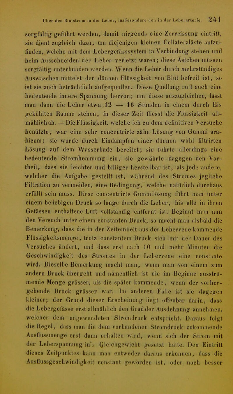 sorgfältig geführt werden, damit nirgends eine Zerreissung eintritt, sie dient zugleich dazu, urn diejenigen kleinen Coliateraläste aufzu- finden, welche mit dein Lebergefässsystem in Verbindung stehen und beim Ausschneiden der Leber verletzt waren; diese Ästchen müssen sorgfältig unterbunden werden. Wenn die Leber durch mehrstündiges Auswaschen mittelst der dünnen Flüssigkeit von Blut befreit ist, so ist sie auch beträchtlich aufgequollen. Diese Quellung ruft auch eine bedeutende innere Spannung hervor.; um diese auszugleichen, lässt man dann die Leber etwa .12 — 16 Stunden in einem durch Eis gekühlten Räume stehen, in dieser Zeit fliesst die Flüssigkeit all- mählich ab. — Die Flüssigkeit, welche ich zu dem definitiven Versuche benützte, war eine sehr concentrirte zähe Lösung von Gummi ara- bicum; sie wurde durch Eindampfen einer dünnen wohl filtrirten Lösung auf dem Wasserbade bereitet; sie führte allerdings eine bedeutende Stromhenimimg ein, sie gewährte dagegen den Vor- theil, dass sie leichter und billiger herstellbar ist, als jede andere, welcher die Aufgabe gestellt ist, während des Stromes jegliche Filtration zu vermeiden, eine Bedingung, welche natürlich durchaus erfüllt sein muss. Diese concentrirte Gummilösung führt nran unter einem beliebigen Druck so lange durch die Leber, bis alle in ihren Gefässen enthaltene Luft vollständig entfernt ist. Beginnt man nun den Versuch unter einem constanten Druck, so macht man alsbald die Bemerkung, dass die in der Zeiteinheit aus der Lebervene kommende Flüssigkeitsmenge, trotz constanlem Druck sich mit der Dauer des Versuches ändert, und dass erst nach 10 und mehr Minuten die Geschwindigkeit des Stromes in der Lebervene eine conslante wird. Dieselbe Bemerkung macht man, wenn man von einem zum andern Druck übergeht und namentlich ist die im Beginne ausströ- mende Menge grösser, als die später kommende, wenn der vorher- gehende Druck grösser war. Im anderen Falle ist sie dagegen kleiner; der Grund dieser Erscheinung liegt offenbar darin, dass die Lebergefässe erst allmählich den Grad der Ausdehnung annehmen, welclier dem angewendeten Stromdrnck entspricht. Daraus folgt die Kegel, dass man die dem vorhandenen Stroindruck zukommende Ausflussmenge erst dann erhalten wird, wenn sich der Strom mit der Leberspannung in\s G'«'chgewicht gesetzt halte. Den Eintritt dieses Zeitpunktes kann man entweder daraus erkennen, dass die Ausflussgeschwindigkeit constant geworden ist, oder noch besser