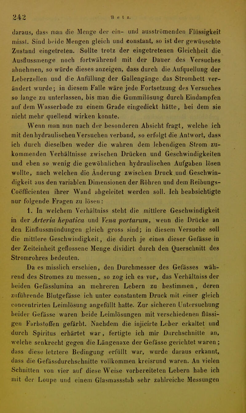 daraus, dass man die Menge d(!r ein- und ausstrümenden Flüssigkeit niissl. Sind beide Mengen gleich und eonstant, so ist der gewünschte Znstand eingetreten. Sollte trotz der eingetretenen Gleichheit die Ausflussmenge noch fortwährend mit der Dauer des Versuches abnehmen, so würde dieses anzeigen, dass durch die Aufquellung der Leberzellen und die Anfüllung der Gallengänge das Strombett ver- ändert wurde; in diesem Falle wäre jede Fortsetzung des Versuches so lange zu unterlassen, bis man die Gummilösung durch Eindampfen auf dem Wasserbade zu einem Grade eingedickt hätte, bei dem sie nicht mehr quellend wirken konnte. Wenn man nun nach der besonderen Absicht fragt, welche ich mit den hydraulischen Versuchen verband, so erfolgt die Antwort, dass ich durch dieselben weder die wahren dem lebendigen Strom zu- kommenden Verhältnisse zwischen Drücken und Geschwindigkeiten und eben so wenig die gewöhnlichen hydraulischen Aufgaben lösen wollte, nach welchen die Änderung zwischen Druck und Geschwin- digkeit aus den variablen Dimensionen der Röhren und dem Reibungs- Coefficienten ihrer Wand abgeleitet werden soll. Ich beabsichtigte nur folgende Fragen zu lösen: 1. In welchem Verhältniss steht die mittlere Geschwindigkeit in der Ärteria hepatica und Vena portarum, wenn die Drücke an den Einflussmündungen gleich gross sind; in diesem Versuche soll die mittlere Geschwindigkeit, die durch je eines dieser Gefässe in der Zeiteinheit geflossene Menge dividirt durch den Querschnitt des Stromrohres bedeuten. Da es misslich erschien, den Durchmesser des Gefässes wäh- rend des Stromes zu messen ^ so zog ich es vor, das Verhältniss der beiden Gefüsslumina -an mehreren Lebern zu bestimmen, deren zuführende Blutgefässe ich unter constantem Druck mit einer gleich concentrirten Leimlösung angefüllt hatte. Zur sicheren Untersuchung beider Gefässe waren beide Leimlösungen mit verschiedenen flüssi- gen Fiirbstoffen gefärbt. Nachdem die injicirte Leber erkaltet und durch Spiritus erhärtet war, fertigte ich mir Durchschnitte an, M'elche senkrecht gegen die Längenaxe der Gefässe gerichtet waren; duss diese letztere Bedingung erfüllt war, wurde daraus erkannt, dass die Gefässdurchsehnitte vollkommen kreisrund waren. An vielen Schnitten von vier auf diese Weise vorbereiteten Lebern habe ich mit der Loupe und einem Glasmassstab sehr zahlreiche Messungen