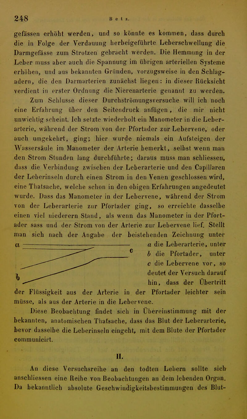 gefässen erhöht werden, und so könnte es kommen, dass durch die in Folge der Verdauung herbeigeführte Leberschwellung die Darmgefässe zum Strotzen gebracht werden. Die Hemmung in der Leber muss aber auch die Spannung im übrigen arteriellen Systeme erhöhen, und aus bekannten Gründen, vorzugsweise in den Schlag- adern, die den Darmarterien zunächst liegen: in dieser Rücksicht verdient in erster Ordnung die Nierenarterie genannt zu werden. Zum Schlüsse dieser Durchströmungsversuche will ich noch eine Erfahrung über den Seitendruck anfügen , die mir nicht unwichtig scheint. Ich setzte wiederholt ein Manometer in die Leber- arterie, während der Strom von der Pfortader zur Lebervene, oder auch umgekehrt, ging; hier wurde niemals ein Aufsteigen der Wassersäule im Manometer der Arterie bemerkt, selbst wenn man den Strom Stunden lang durchführte; daraus muss man schliessen, dass die Verbindung zwischen der Leberarterie und den Capillaren der Leberinseln durch einen Strom in den Venen geschlossen wird, eine Thatsache, welche schon in den obigen Erfahrungen angedeutet wurde. Dass das Manometer in der Lebervene, während der Strom von der Leberarterie zur Pfortader ging, so erreichte dasselbe einen viel niederem Stand, als wenn das Manometer in der Pfort- ader sass und der Strom von der Arterie zur Lebervene lief. Stellt man sich nach der Angabe der beistehenden Zeichnung unter a ■ a die Leberarterie, unter b die Pfortader, unter c die Lebervene vor, so deutet der Versuch darauf hin, dass der Übertritt der Flüssigkeit aus der Arterie in der Pfortader leichter sein müsse, als aus der Arterie in die Lebervene. Diese Beobachtung findet sich in Übereinstimmung mit der bekannten, anatomischen Thatsache, dass das Blut der Leberarterie, bevor dasselbe die Leberinseln eingeht, mit dem Blute der Pfortader communicirt. II. An diese Versuchsreihe an den todten Lehern sollte sich anschliessen eine Reihe von Beobachtungen an dem lebenden Organ. Da bekanntlich absolute Geschwindigkeitsbestimmungen des Blut-