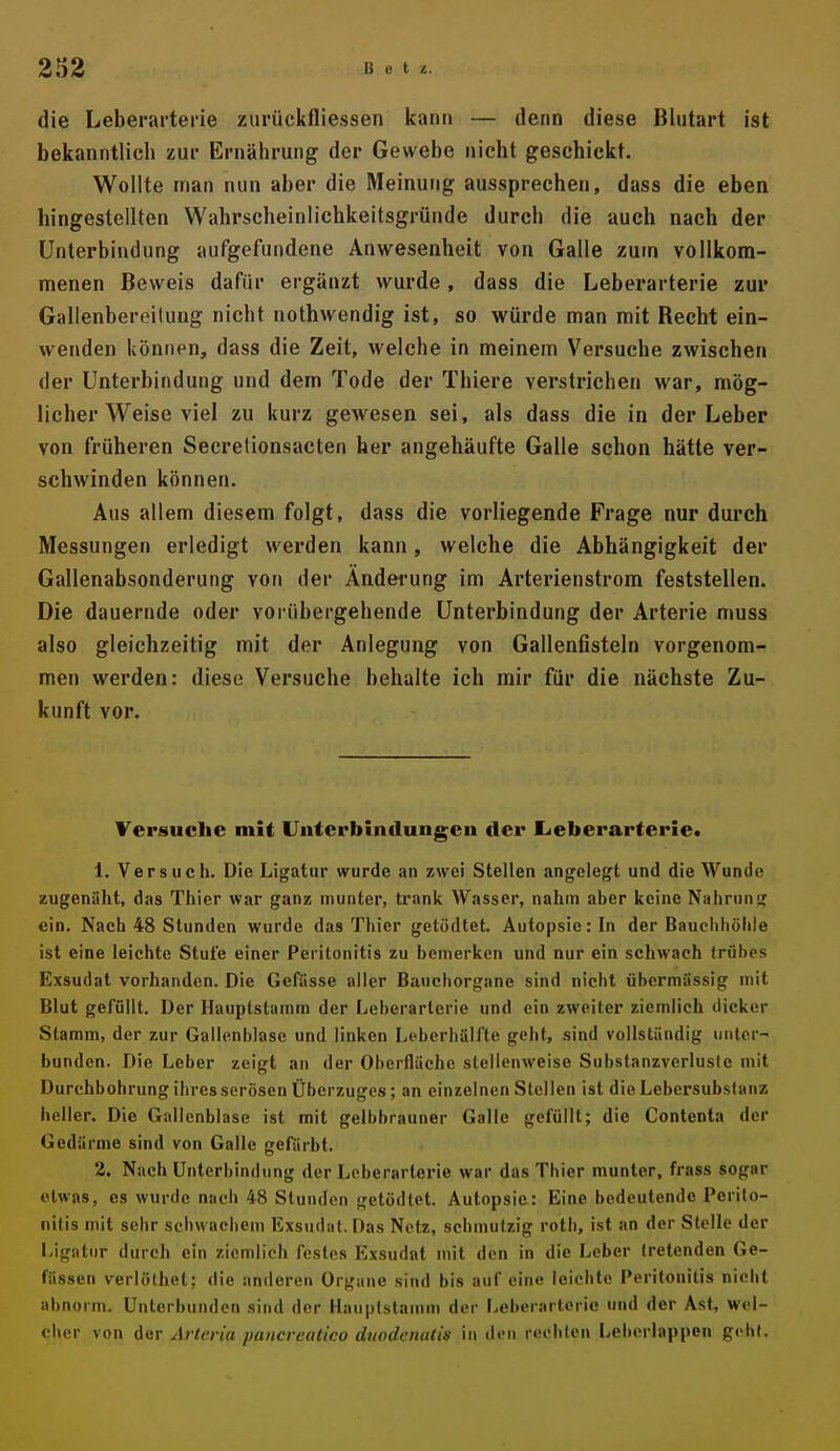 die Leberarterie zurückfliessen kann — denn diese Blutart ist bekanntlich zur Ernährung der Gewebe nicht geschickt. Wollte man nun aber die Meinung aussprechen, dass die eben hingestellten Wahrscheinlichkeitsgründe durch die auch nach der Unterbindung aufgefundene Anwesenheit von Galle zum vollkom- menen Beweis dafür ergänzt wurde, dass die Leberarterie zur Gallenbereilung nicht nothwendig ist, so würde man mit Recht ein- wenden können, dass die Zeit, welche in meinem Versuche zwischen der Unterbindung und dem Tode der Thiere verstrichen war, mög- licher Weise viel zu kurz gewesen sei, als dass die in der Leber von früheren Secretionsacten her angehäufte Galle schon hätte ver- schwinden können. Aus allem diesem folgt, dass die vorliegende Frage nur durch Messungen erledigt werden kann, welche die Abhängigkeit der Gallenabsonderung von der Änderung im Arterienstrom feststellen. Die dauernde oder vorübergehende Unterbindung der Arterie muss also gleichzeitig mit der Anlegung von Gallenfisteln vorgenom- men werden: diese Versuche behalte ich mir für die nächste Zu- kunft vor. Versuche mit Uuf erbindungen der Eieberarterle* 1. Versuch. Die Ligatur wurde an zwei Stellen angelegt und die Wunde zugenäht, das Thier war ganz munter, trank Wasser, nahm aber keine Nahrung ein. Nach 48 Stunden wurde das Thier getödtet. Autopsie: In der Bauchhöhle ist eine leichte Stufe einer Peritonitis zu bemerken und nur ein seliwach trübes Exsudat vorhanden. Die Gefiisse aller Bauchorgane sind nicht übermässig mit Blut gefüllt. Der Ilauptstamm der Leberarterie und ein zweiter ziemlich dicker Stamm, der zur Gallenblase und linken Leberhälfte geht, sind vollständig unter- bunden. Die Leber zeigt an der Oberfläche stellenweise Suhstanzverlusle mit Durchbohrung ihres serösen Überzuges; an einzelnen Stellen ist die Lebersubstanz heller. Die Gallenblase ist mit gelbbrauner Galle gefüllt; die Contenta der Gedärme sind von Galle gefärbt. 2. Nach Unterbindung der Leberarterie war das Thier munter, frass sogar etwas, es wurde nach 48 Stunden getödtet. Autopsie: Eine bedeutende Perito- nitis mit sehr schwachem Exsudat. Das Netz, schmutzig roth, ist an der Stelle der Ligatur durch ein ziemlich festes Exsudat mit den in die Leber tretenden Ge- fässen verlölhet; die anderen Organe sind bis auf eine leichte Peritonitis nicht abnorm. Unterbunden sind der Hauplstanim der Leberarterie und der Ast, wel- cher von inv Arteria pancreatico dtiodcnatis in di-n rechten Leberlappen gebt.