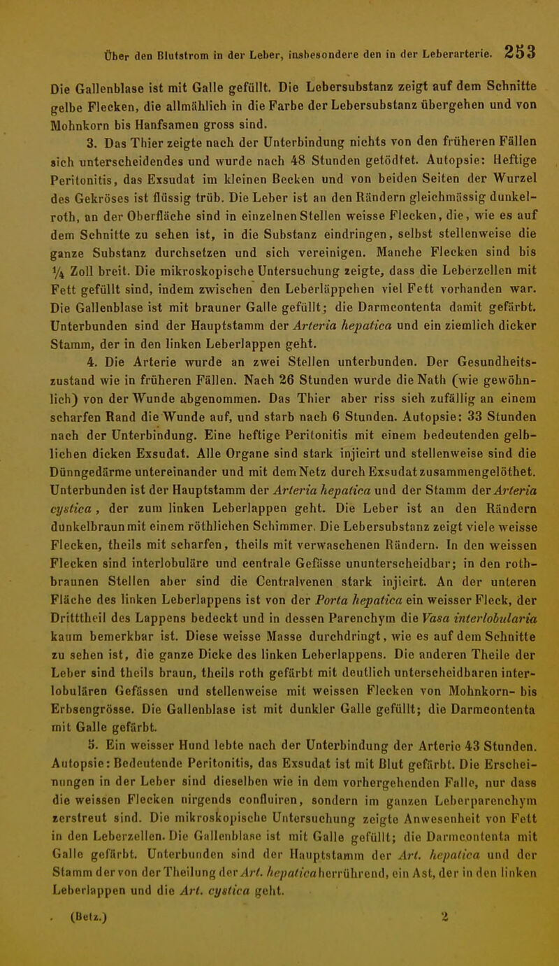 Die Gallenblase ist mit Galle gefüllt. Die Lebersubstanz zeigt auf dem Schnitte gelbe Flecken, die allmählich in die Farbe der Lebersubstanz übergehen und von Mohnkorn bis Hanfsamen gross sind. 3. Das Thier zeigte nach der Unterbindung nichts von den früheren Fällen sich unterscheidendes und wurde nach 48 Stunden getödtet. Autopsie: Heftige Peritonitis, das Exsudat im kleinen Becken und von beiden Seiten der Wurzel des Gekröses ist flüssig trüb. Die Leber ist an den Rändern gleichmässig dunkel- roth, an der Oberfläche sind in einzelnen Stellen weisse Flecken, die, wie es auf dem Schnitte zu sehen ist, in die Substanz eindringen, selbst stellenweise die ganze Substanz durchsetzen und sich vereinigen. Manche Flecken sind bis 1/4 Zoll breit. Die mikroskopische Untersuchung zeigte, dass die Leberzellen mit Fett gefüllt sind, indem zwischen den Leberläppchen viel Fett vorhanden war. Die Gallenblase ist mit brauner Galle gefüllt; die Darmeontenta damit gefärbt. Unterbunden sind der Hauptstamm der Arteria hepatica und ein ziemlich dicker Stamm, der in den linken Leberlappen geht. 4. Die Arterie wurde an zwei Stellen unterbunden. Der Gesundheits- zustand wie in früheren Fällen. Nach 26 Stunden wurde die Nath (wie gewöhn- lich) von der Wunde abgenommen. Das Thier aber riss sich zufällig an einem scharfen Rand die Wunde auf, und starb nach 6 Stunden. Autopsie: 33 Stunden nach der Unterbindung. Eine heftige Peritonitis mit einem bedeutenden gelb- lichen dicken Exsudat. Alle Organe sind stark injicirt und stellenweise sind die Dünngedärme untereinander und mit demNetz durch Exsudat zusammengelöthet. Unterbunden ist der Hauptstamm der Arteria hepatica und der Stamm Arteria ci/ntica , der zum linken Leberlappen geht. Die Leber ist an den Rändern dunkelbraun mit einem röthlichen Schimmer. Die Lebersubstanz zeigt viele weisse Flecken, theils mit scharfen, theils mit verwaschenen Rändern. In den weissen Flecken sind interlobuläre und centrale Gewisse ununterscheidbar; in den roth- braunen Stellen aber sind die Centraivenen stark injicirt. An der unteren Fläche des linken Leberlappens ist von der Porta hepatica ein weisser Fleck, der Dritttheil des Lappens bedeckt und in dessen Parenchym die Vasa interlobularin kaum bemerkbar ist. Diese weisse Masse durchdringt, wie es auf dem Schnitte zu sehen ist, die ganze Dicke des linken Leberlappens. Die anderen Theile der Leber sind theils braun, theils roth gefärbt mit deutlich unterseheidbaren inter- lobulären Gefässen und stellenweise mit weissen Flecken von Mohnkorn- bis Erbsengrösse. Die Gallenblase ist mit dunkler Galle gefüllt; die Darmeontenta mit Galle gefärbt. 5. Ein weisser Hund lebte nach der Unterbindung der Arterie 43 Stunden. Autopsie: Bedeutende Peritonitis, das Exsudat ist mit Blut gefärbt. Die Erschei- Tiungen in der Leber sind dieselben wie in dem vorhergehenden Falle, nur dass die weissen Flecken nirgends confluiren, sondern im ganzen Leberparcnchym zerstreut sind. Die mikroskopische Untersuchung zeigte Anwesenheit von Fett in den Leberzellen. Die Gallenblase ist mit Galle gefüllt; die Darmeontenta mit Galle gefärbt. Unterbunden sind der Haiiptstamm der Art. hepatica und der Stamm der von der Tlieilung AevArt. Ac/ja/iV« herrührend, ein Ast, der in den linken Leberlappen und die Art. cystica geht. (Betz.) 'i