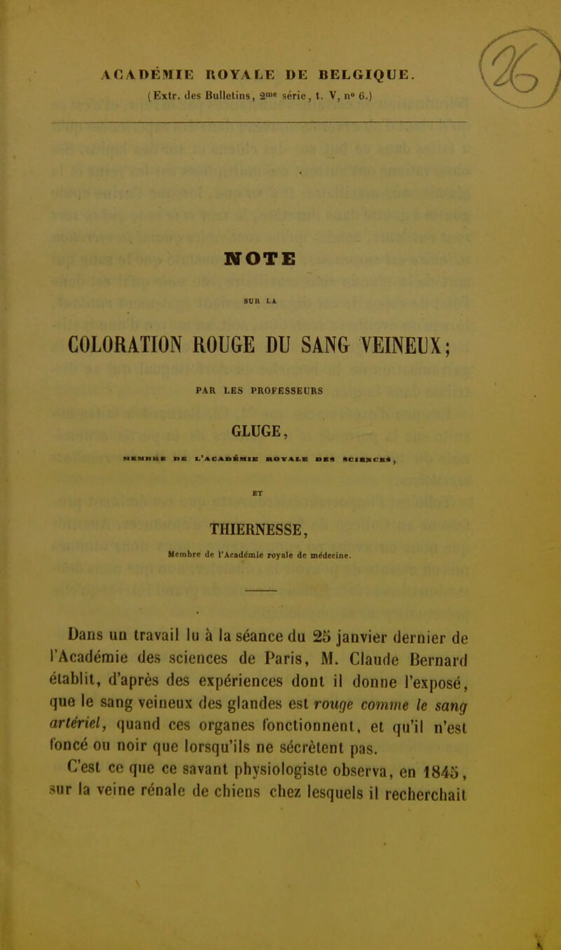 ACADÉMIE ROYALE DE BELGIQUE. (Extr. des Bulletins, ^>^' série, t. V, n 6.) NOTE COLORATION ROUGE DU SANG VEINEUX; PAR LES PROFESSEURS GLUGE, THIERNESSE, Membre de l'Académie royale de médecine. Dans un travail lu à la séance du 25 janvier dernier de l'Académie des sciences de Paris, M. Claude Bernard établit, d'après des expériences dont il donne l'exposé, que le sang veineux des glandes est rouge comme le sang artériel, quand ces organes fonctionnent, et qu'il n'est foncé ou noir que lorsqu'ils ne sécrètent pas. C'est ce que ce savant physiologiste observa, en 1845, sur la veine rénale de chiens chez lesquels il recherchait