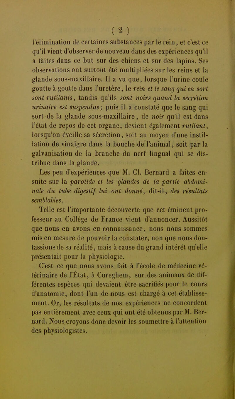 réiimiualion de certaines substances par le rein, et c'est ce qu'il vient d'observer de nouveau dans des expériences qu'il a faites dans ce but sur des chiens et sur des lapins. Ses observations ont surtout été multipliées sur les reins et la glande sous-maxillaire. Il a vu que, lorsque l'urine coule goutte à goutte dans l'uretère, le rein et le sang qui en sort sont rutilants, tandis qu'ils sont noirs quand la sécrétion urinaire est suspendue; puis il a constaté que le sang qui sort de la glande sous-maxillaire, de noir qu'il est dans l'état de repos de cet organe, devient également rutilant, lorsqu'on éveille sa sécrétion, soit au moyen d'une instil- lation de vinaigre dans la bouche de l'animal, soit par la galvanisation de la branche du nerf lingual qui se dis- tribue dans la glande. Les peu d'expériences que M. Cl. Bernard a faites en- suite sur la parotide et les glandes de la partie abdomi- nale du tube digestif lui ont donné, dit-il, des résultats semblables. Telle est l'importante découverte que cet éminent pro- fesseur au Collège de France vient d'annoncer. Aussitôt que nous en avons eu connaissance, nous nous sommes mis en mesure de pouvoir la constater, non que nous dou- tassions de sa réalité, mais à cause du grand intérêt qu'elle présentait pour la physiologie. C'est ce que nous avons fait à l'école de médecine vé- térinaire de l'État, à Cureghem, sur des animaux de dif- férentes espèces qui devaient être sacriflés pour le cours d'anatomie, dont l'un de nous est chargé à cet établisse- ment. Or, les résultats de nos expériences ne concordent pas entièrement avec ceux qui ont été obtenus par M. Ber- nard. Nous croyons donc devoir les soumettre à l'attention des physiologistes.