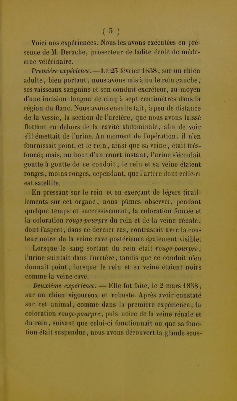 Voici nos expériences. Nous les avons exécutées en pré- sence de M. Derache, prosecieur de ladite école de méde- cine vétérinaire. Première expérience. — Le 25 février 1858, sur un chien adulte, bien portant, nous avons mis à nu le rein gauche, ses vaisseaux sanguins et son conduit excréteur, au moyen d'une incision longue de cinq à sept centimètres dans la région du flanc. Nous avons ensuite fait, à peu de dislance de la vessie, la section de l'uretère, que nous avons laissé flottant en dehors de la cavité abdominale, afin de voir s'il émettait de l'urine. Au moment de l'opération, il n'en fournissait point, et le rein, ainsi que sa veine, était très- foncé; mais, au bout d'un court instant, l'urine s'écoulait goutte à goutte de ce conduit, le rein et sa veine étaient rouges, moins rouges, cependant, que l'artère dont celle-ci est satellite. En pressant sur le rein et en exerçant de légers tirail- lements sur cet organe, nous pûmes observer, pendant quelque temps et successivement, la coloration foncée et la coloration rouge-pourpre du rein et de la veine rénale, dont l'aspect, dans ce dernier cas, contrastait avec la cou- leur noire de la veine cave postérieure également visible. Lorsque le sang sortant du rein était rouge-pourpre, l'urine suintait dans l'uretère, tandis que ce conduit n'en donnait point, lorsque le rein et sa veine étaient noirs comme la veine cave. Deuxième expérience. — Elle fut faite, le 2 mars 1858, sur un chien vigoureux et robuste. Après avoir constaté sur cet animal, comme dans la première expérience, la coloration rouge-pourpre, puis noire de la veine rénale et du rein, suivant que celui-ci fonctionnait ou que sa fonc- tion était suspendue, nous avons découvert la glande sous-