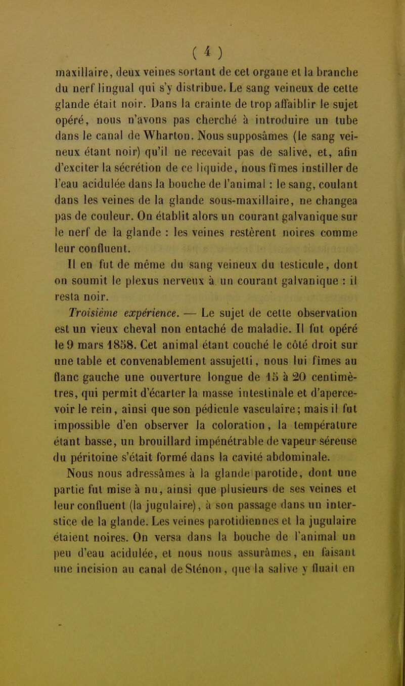 ( ^ ) maxillaire, deux veines sortant de cet organe et la branche du nerf lingual qui s'y distribue. Le sang veineux de cette glande était noir. Dans la crainte de trop affaiblir le sujet opéré, nous n'avons pas cherché à introduire un tube dans le canal de Wharton. Nous supposâmes (le sang vei- neux étant noir) qu'il ne recevait pas de salive, et, afln d'exciter la sécrétion de ce liquide, nous fîmes instiller de l'eau acidulée dans la bouche de l'animal : le sang, coulant dans les veines de la glande sous-maxillaire, ne changea pas de couleur. On établit alors un courant galvanique sur le nerf de la glande : les veines restèrent noires comme leur confluent. Il en fut de même du sang veineux du testicule, dont on soumit le plexus nerveux à un courant galvanique : il resta noir. Troisième expérience. — Le sujet de cette observation est un vieux cheval non entaché de maladie. Il fut opéré le 9 mars 1858. Cet animal étant couché le côté droit sur une table et convenablement assujetti, nous lui fîmes au flanc gauche une ouverture longue de 15 à 20 centimè- tres, qui permit d'écarter la masse intestinale et d'aperce- voir le rein, ainsi que son pédicule vascuiaire ; mais il fut impossible d'en observer la coloration, la température étant basse, un brouillard impénétrable de vapeur séreuse du péritoine s'était formé dans la cavité abdominale. Nous nous adressâmes à la glande parotide, dont une partie fut mise à nu, ainsi que plusieurs de ses veines et leur confluent (la jugulaire), à son passage dans un inter- stice de la glande. Les veines parotidiennes et la jugulaire étaient noires. On versa dans la bouche de l'animal un peu d'eau acidulée, et nous nous assurâmes, en faisant une incision au canal deSténon, (]ue la salive y Huait en