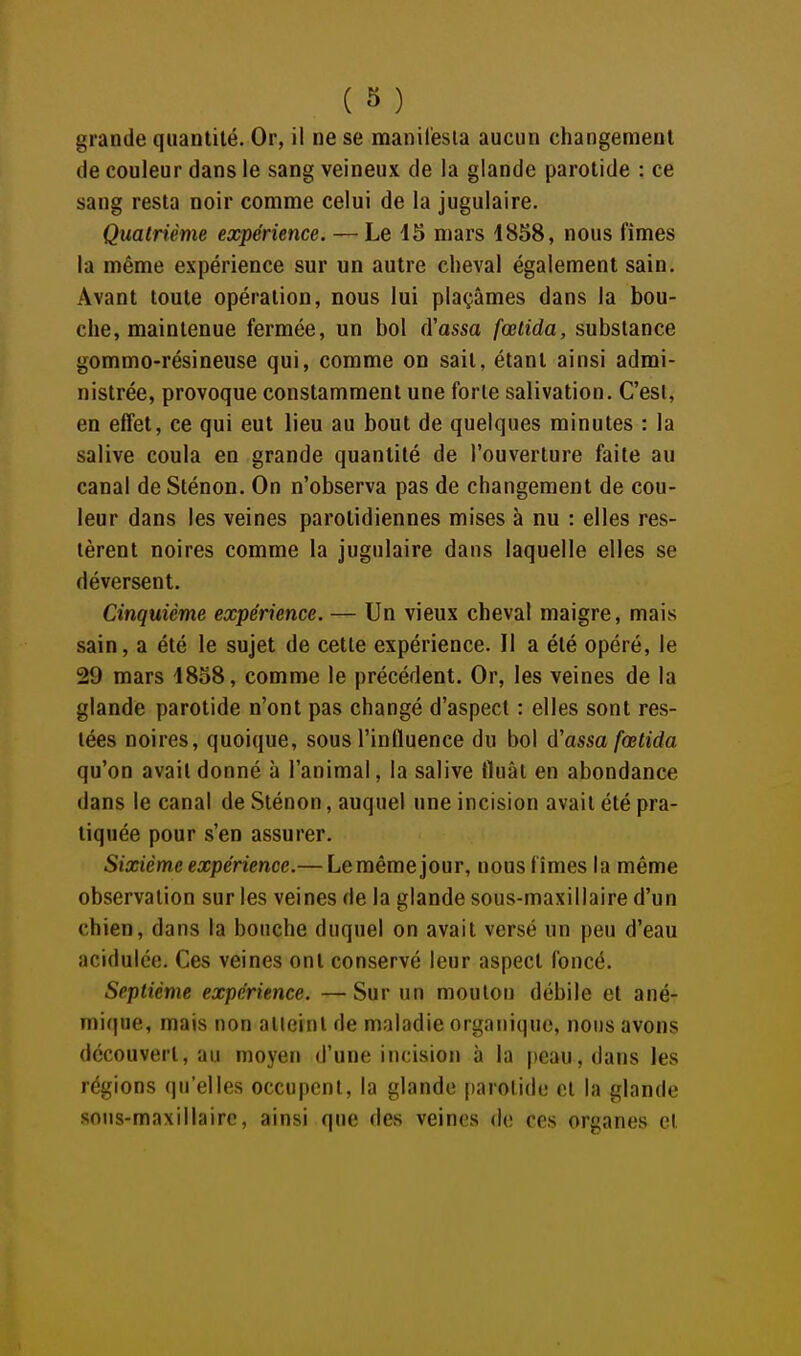 grande quantité. Or, il ne se manil'esla aucun changement de couleur dans le sang veineux de la glande parotide : ce sang resta noir comme celui de la jugulaire. Quatrième expérience. — Le 15 mars 1858, nous fîmes la même expérience sur un autre cheval également sain. Avant toute opération, nous lui plaçâmes dans la bou- che, maintenue fermée, un bol (Yassa fœtida, substance gommo-résineuse qui, comme on sait, étant ainsi admi- nistrée, provoque constamment une forte salivation. C'est, en effet, ce qui eut lieu au bout de quelques minutes : la salive coula en grande quantité de l'ouverture faite au canal de Sténon. On n'observa pas de changement de cou- leur dans les veines parolidiennes mises à nu : elles res- tèrent noires comme la jugulaire dans laquelle elles se déversent. Cinquième expérience. — Un vieux cheval maigre, mais sain, a été le sujet de cette expérience. Il a été opéré, le 29 mars 1858, comme le précédent. Or, les veines de la glande parotide n'ont pas changé d'aspect : elles sont res- tées noires, quoique, sous l'influence du bol d'assa fœtida qu'on avait donné à l'animal, la salive fluât en abondance dans le canal de Sténon, auquel une incision avait été pra- tiquée pour s'en assurer. Sixième expérience.— Lemêmejour, nous fîmes la même observation sur les veines de la glande sous-maxillaire d'un chien, dans la bouche duquel on avait versé un peu d'eau acidulée. Ces veines ont conservé leur aspect foncé. Septième expérience. — Sur un mouton débile et ané- mique, mais non alleinl de maladie organique, nous avons découvert, au moyen d'une incision à la peau, dans les régions qu'elles occupent, la glande parotide et la glande sous-maxillairc, ainsi que des veines de ces organes et
