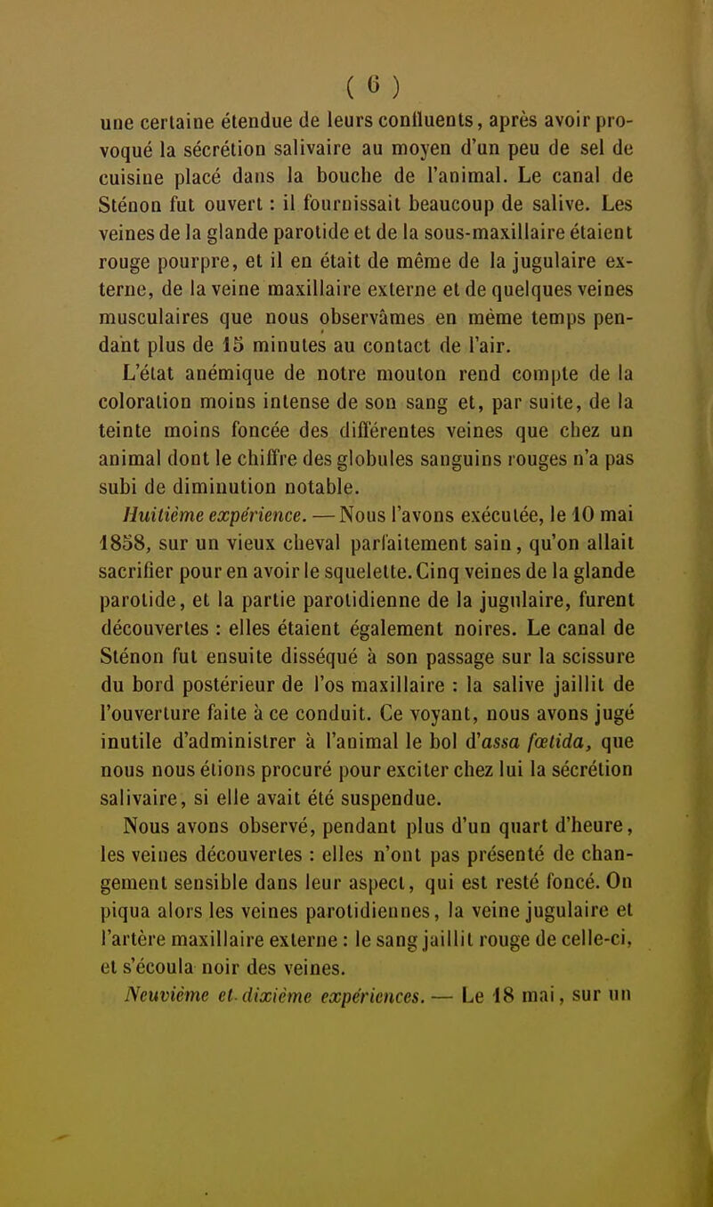 ( « ) une certaine étendue de leurs continents, après avoir pro- voqué la sécrétion salivaire au moyen d'un peu de sel de cuisine placé dans la bouche de l'animal. Le canal de Sténon fut ouvert : il fournissait beaucoup de salive. Les veines de la glande parotide et de la sous-maxillaire étaient rouge pourpre, et il en était de même de la jugulaire ex- terne, de la veine maxillaire externe et de quelques veines musculaires que nous observâmes en même temps pen- dant plus de 15 minutes au contact de l'air. L'état anémique de notre mouton rend compte de la coloration moins intense de son sang et, par suite, de la teinte moins foncée des diflérentes veines que chez un animal dont le chiffre des globules sanguins rouges n'a pas subi de diminution notable. Huitième expérience. —Nous l'avons exécutée, le 10 mai 1858, sur un vieux cheval parfaitement sain, qu'on allait sacrifier pour en avoir le squelette. Cinq veines de la glande parotide, et la partie parolidienne de la jugulaire, furent découvertes : elles étaient également noires. Le canal de Sténon fut ensuite disséqué à son passage sur la scissure du bord postérieur de l'os maxillaire : la salive jaillit de l'ouverture faite à ce conduit. Ce voyant, nous avons jugé inutile d'administrer à l'animal le bol d'assa fœlida, que nous nous étions procuré pour exciter chez lui la sécrétion salivaire, si elle avait été suspendue. Nous avons observé, pendant plus d'un quart d'heure, les veines découvertes : elles n'ont pas présenté de chan- gement sensible dans leur aspect, qui est resté foncé. On piqua alors les veines parolidiennes, la veine jugulaire et l'artère maxillaire externe : le sang jaillit rouge de celle-ci, et s'écoula noir des veines. Neuvième et-dixième expériences. — Le 18 mai, sur un