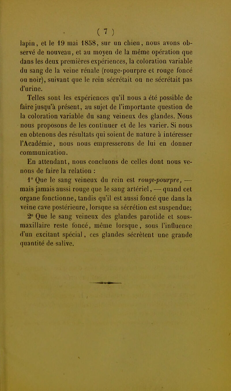 lapin, et le 19 mai 1858, sur un chien, nous avons ob- servé (le nouveau, el au moyen de la même opération que dans les deux premières expériences, la coloration variable du sang de la veine rénale (rouge-pourpre et rouge foncé ou noir), suivant que le rein sécrétait ou ne sécrétait pas d'urine. Telles sont les expériences qu'il nous a été possible de faire jusqu'à présent, au sujet de l'importante question de la coloration variable du sang veineux des glandes. Nous nous proposons de les continuer el de les varier. Si nous en obtenons des résultats qui soient de nature à intéresser l'Académie, nous nous empresserons de lui en donner communication. En attendant, nous concluons de celles dont nous ve- nons de faire la relation : 1° Que le sang veineux du rein est rouge-pourpre, — mais jamais aussi rouge que le sang artériel, — quand cet organe fonctionne, tandis qu'il est aussi foncé que dans la veine cave postérieure, lorsque sa sécrétion est suspendue; 2° Que le sang veineux des glandes parotide el sous- maxillaire reste foncé, même lorsque, sous l'influence d'un excitant spécial, ces glandes sécrètent une grande quantité de salive.
