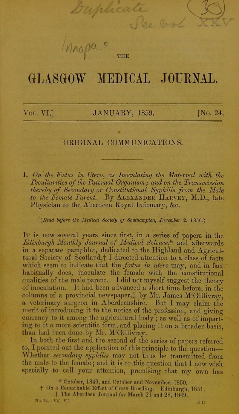 ^ THE GLASGOW MEDICAL JOUENAL. Vol. VI.] JANUAKY, 1859. [No. 24. ORIGINAL COMMUNICATIONS. I, On the Fcetus in UterOj as Inoculating the Maternal with the Peculiarities of the Paternal Organism; and on the Transviission thereby of Secondary or Constitutional Syphilis from the Male to the Female Parent. By ALEXANDER Hakvey, M.D., late Physician to the Aberdeen Royal Infirmary, &c. (Head before the Medical Society of Southampton, December 2, 1856.) It is now several years since first, in a series of papers in tlie Edinburgh Monthly Journal of Medical Science,'^ and afterwards in a separate pamphlet, dedicated to the Highland and Agricul- tural Society of Scotland,t I directed attention to a class of facts which seem to indicat^e that the foetus in utero may, and in fact Jiabitually does, inoculate- the female with the constitutional qualities of the male parent. 1 did not myself suggest the theory of inoculation. It had been advanced a short time before, in tlie columns of a provincial newspaper,| by Mr. James M'Gillivray, a veterinary surgeon in Aberdeenshire. But I may claim the merit of introducing it to the notice of the profession, and giving currency to it among the agricultural body; as well as of impart- ing to it a more scientific form, and placing it on a broader basis, than liad been done by Mr. M'Gillivray. In both the first and the second of the series of papers referred to, I pointed out the application of this principle to the question— Whether secondary syphilis may not thus be transmitted from the male- to the female; and it is to this question that I now Avish specially to call your attention, premising that my own has * October, 1849, and Octnljci- nnd November, 1850. t On a Remarkable Effect of Cross-Breeding. Edinburgh, IS)!, t The Aberdeen Journal for Mnrch 21 and 28, 1849.
