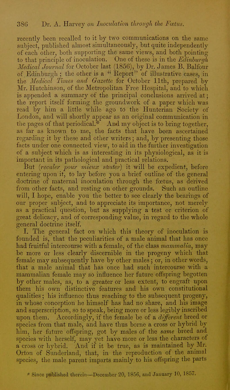 recently been recalled to it by two communications on the same subject, published almost simultaneously, but quite independently of each other, both supporting the same views, and both pointing to that principle of inoculation. One of these is in the Edinhurgli Medical Journal for October last (1856), by Dr. James B. Balfour of Edinburgh ; the other is a  Report of illustrative cases, in the Medical Times and Gazette for October 11th, prepared by Mr. Hutchinson, of the Metropolitan Free Hospital, and to which is appended a summary of the principal conclusions arrived at; the report itself forming the groundwork of a paper which was read by him a little while ago to the Hunterian Society of London, and will shortly appear as an original communication in the pages of that periodical.'* And my object is to bring together, as far as known to me, the facts that have been ascertained regarding it by these and other writers; and, by presenting those facts under one connected view, to aid in the further investigation of a subject which is as interesting in its physiological, as it is important in its pathological and practical relations. But {reculer 'pour mieux sduter) it will be expedient, before entering upon it, to lay before you a brief outline of the general doctrine of maternal inoculation through the foetus, as derived from other facts, and resting on other grounds. Such an outline will, I hope, enable you the better to see clearly the bearings of our proper subject, and to appreciate its importance, not merely as a practical question, but as supplying a test or criterion of great delicacy, and of corresponding value, in regard to the whole general doctrine itself. I. The general fact on which this theory of inoculation is founded is, that the peculiarities of a male animal that has once had fruitful intercourse with a female, of the class mammalia^ may be more or less clearly discernible in the progeny which that female may subsequently have by other males; or, in other words, that a male animal that has once had such intercourse with a mammalian female may so influence her future offspring begotten by other males, as, to a greater or less extent, to engraft upon them his own distinctive features and his own constitutional qualities; his influence thus reaching to the subsequent progeny, in whose conception he himself has had no share, and his image and superscription, so to speak, being more or less legibly inscribed upon them. Accordingly, if the female be of a dif'erent breed or species from that male, and have thus borne a cross or hybrid by him, her future offspring, got by males of the same breed and species with herself, may yet have more or less the characters of a cross or hybrid. And if it be tnie, as is maintained by_Mr. Orton of Sunderland, that, in the reproduction of the animal species, the male parent imparts mainly to bis offspring the parts