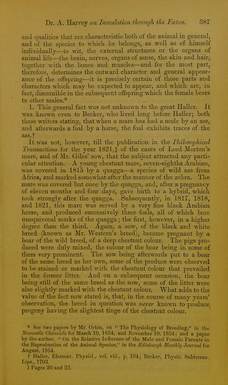 ami qualities that are cliaracteristic botli of the animal in general, and of the species to which he belongs, as well as of himself individuallj—to wit, tlie external structures or the organs of animal life—the brain, nerves, organs of sense, the skin and hair, together with the bones and muscles—and for the most part, therefore, determines the outward character and general appear- ance of the offspring—it is precisely certain of those parts and characters which may be expected to appear, and which are, in fact, discernible in the subsequent offspring which the female bears to other males.* 1. This general fact was not unknown to the great Haller. It was known even to Becker, who lived long before Haller; both these writers stating, that when a mare has had a mule by an ass, and afterwards a foal by a horse, the foal exhibits traces of the ass.f It was not, liowever, till the publication in the Fhilosojyhical 'Transactions for the year 1821,:{: of the cases of Lord Morton's mare, and of Mr. Giles' sow, that the subject attracted any parti- cular attention. A young chestnut mare, seven-eighths Arabian, was covered in 1815 by a quagga—a species of wild ass from Africa, and marked somewhat after the manner of the zebra. The mare was covered but once by the quagga, and, after a pregnancy of eleven months and four days, gave birth to a hybrid, which took strongly after the quagga. Subsequently, in 1817, 1818, and 1821, this mare was served by a very fine black Arabian horse, and produced successively three foals, all of which bore unequivocal marks of the quagga; the first, however, in a higher degree than the third. Again, a sow, of the black and white breed (known as Mr. Western's breed), became pregnant by a boar of the wild breed, of a deep chestnut colour. The pigs pro- duced were duly mixed, the colour of the boar being in some of them very prominent. The sow being afterwards put to a boar of the same breed as her own, some of the produce were observed to be stained or marked with the chestnut colour that prevailed in the former litter. And on a subsequent occasion, the boar being still of the same breed as the sow, some of the litter were also slightly marked with the chestnut colour. What adds to the vahae of the fact now stated is, that, in tlie course of many years' observation, the breed in question was never known to produce progeny having the slightest tinge of the chestnut colour. * See two papers by Mr. Oi ton, on  The Physiology of Breeding, in the Newcftstle Chronicle for March 10, 1854, and November 10, 1854; and a paper by the author,  On the Relative Influence of tlic Male and Female Parents in the Reproduction of the Animal Species, in the Edinburgh Monthly Journal for August, 1854. t Haller, Element. Physiol., vol. viii., p. 104; Becker, Physic. Subterran. Lips., 1703. X Pages 20 and 23.