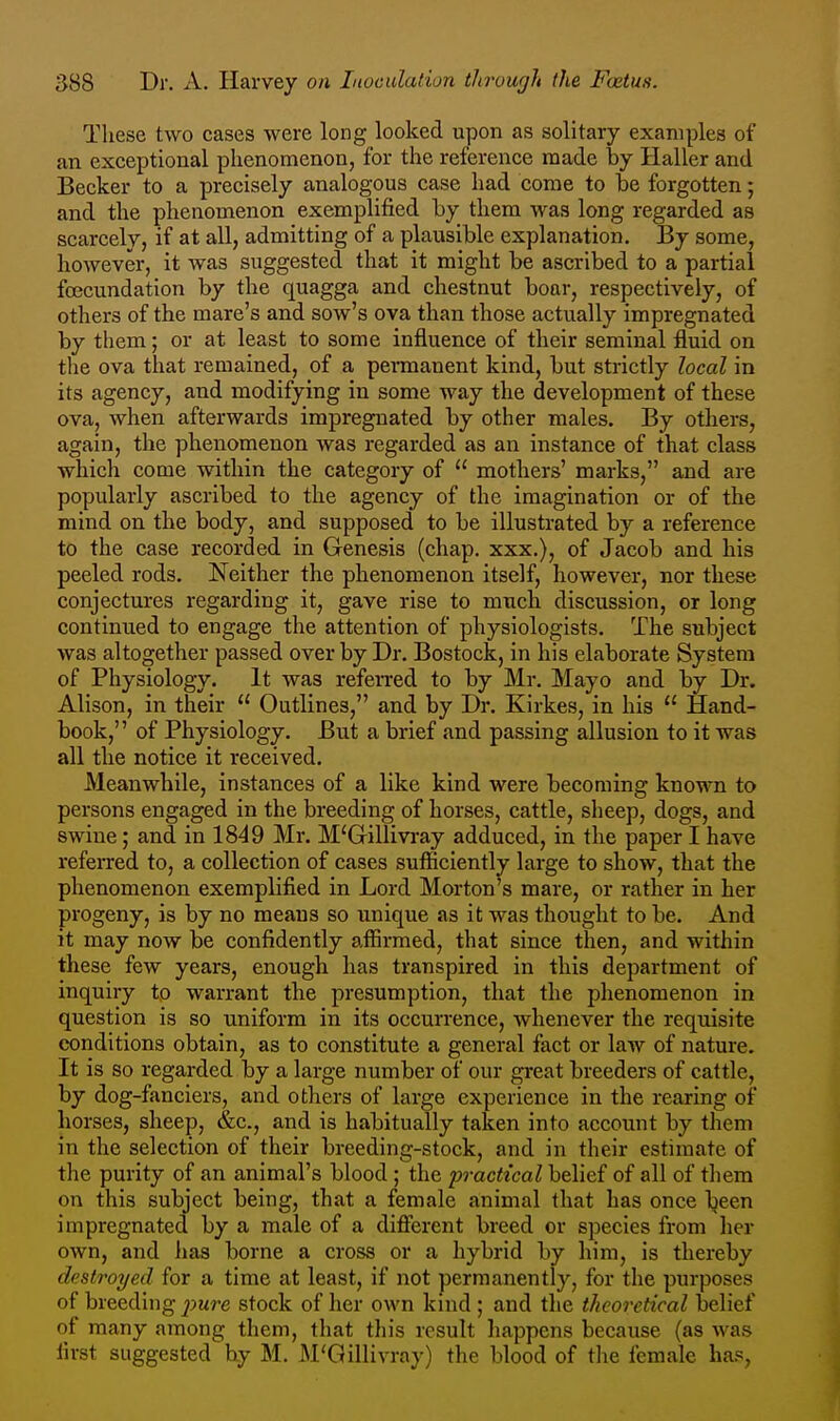 These two cases were long looked upon as solitary examples of an exceptional phenomenon, for the reference made by Haller and Becker to a precisely analogous case had come to be forgotten; and the phenomenon exemplified by them was long regarded as scarcely, if at all, admitting of a plausible explanation. By some, however, it was suggested that it might be ascribed to a partial foecundation by the quagga and chestnut boar, respectively, of others of the mare's and sow's ova than those actually impregnated by them; or at least to some influence of their seminal fluid on the ova that remained, of a permanent kind, but strictly local in its agency, and modifying in some way the development of these ova, when afterwards impregnated by other males. By others, again, the phenomenon was regarded as an instance of that class which come within the category of  mothers' marks, and are popularly ascribed to the agency of the imagination or of the mind on the body, and supposed to be illustrated by a reference to the case recorded in Genesis (chap, xxx.), of Jacob and his peeled rods. Neither the phenomenon itself, however, nor these conjectures regarding it, gave rise to much discussion, or long continued to engage the attention of physiologists. The subject was altogether passed over by Dr. Bostock, in his elaborate System of Physiology. It was referred to by Mr. Mayo and by Dr. Alison, in their  Outlines, and by Dr. Kirkes, in his  Hand- book, of Physiology. But a brief and passing allusion to it was all the notice it received. Meanwhile, instances of a like kind were becoming known to persons engaged in the breeding of horses, cattle, sheep, dogs, and swine; and in 1849 Mr. M'Gillivray adduced, in the paper I have referred to, a collection of cases sufficiently large to show, that the phenomenon exemplified in Lord Morton's mare, or rather in her progeny, is by no means so unique as it was thought to be. And it may now be confidently affirmed, that since then, and within these few years, enough has transpired in this department of inquiry to warrant the presumption, that the phenomenon in question is so uniform in its occurrence, whenever the requisite conditions obtain, as to constitute a general fact or law of nature. It is so regarded by a large number of our great breeders of cattle, by dog-fanciers, and others of large experience in the rearing of horses, sheep, &c., and is habitually taken into account by them in the selection of their breeding-stock, and in their estimate of the purity of an animal's blood; the practical belief of all of tliem on this subject being, that a female animal that has once l^een impregnated by a male of a different breed or species from her own, and lias borne a cross or a hybrid by him, is thereby destroyed for a time at least, if not permanently, for the purposes of breeding imre stock of her own kind ; and the theoretical belief of many among them, that this result happens because (as was first suggested by M. M'Qillivray) the blood of the female has,