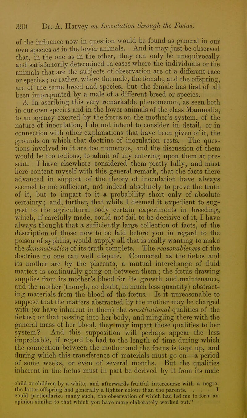 of tlie influence noAv iu question would be found as general in our own species as in the lower animals. And it may just be observed that, in the one as in the other, they can only be unequivocally and satisfactorily determined in cases where the individuals or the animals that are the subjects of observation are of a different race or species; or rather, where the male, the female, and the offspring, are of tlie same breed and species, but the female has first of all been impregnated by a male of a different breed or species. 3. In ascribing this very remarkable phenomenon, as seen both in our own species and in the lower animals of the class Mammalia, to an agency exerted by the foetus on the mother's system, of the natm'e of inoculation, I do not intend to consider in detail, or in connection with other explanations that have been given of it, the grounds on which that doctrine of inoculation rests. The ques- tions involved in it are too numerous, and the discussion of them Avould be too tedious, to admit of my entering upon them at pre- sent. I have elsewhere considered them pretty fully, and must here content myself with this general remark, that the facts there advanced in support of the theory of inoculation have always seemed to me sufficient, not indeed absolutely to prove the truth of it, but to impart to it a probability short only of absolute certainty; and, further, that while I deemed it expedient to sug- gest to the agricultural body certain experiments in breeding, which, if carefully made, could not fail to be decisive of it, I have always thought that a sufficiently large collection of facts, of the description of those now to be laid before you in regard to the poison of syphilis, would supply all that is really wanting to make the demonstration of its truth complete. The reasonableness of the doctrine no one can well dispute. Connected as the foetus and its mother are by the placenta, a mutual interchange of fluid matters is continually going on between them ; the foetus drawing supplies from its mother's blood for its growth and maintenance, and the mother (though, no doubt, in much less quantity) abstract- ing materials from the blood of the foetus. Is it unreasonable to suppose that the matters abstracted by the mother may be charged with (or have inherent in them) the constitutional qualities of the foetus ; or that passing into her body, and mingling there with the general mass of her blood, they may impart those qualities to her system? And this supposition will perhaps appear the less improbable, if regard be had to the length of time during which the connection between the mother and the foetus is kept up, and during which this transference of materials must go on—a period of some weeks, or even of several months. But the qualities inherent in the foetus must in part be derived by it from its male child or cLiklren by a white, and afterwards fruitful intercourse with a negro, the latter offspring had generally a lighter colour than the parents. ... I could particularize many bucli, the observation of which had led mo to form an opinion similar to that which you have more elaborately worked out.