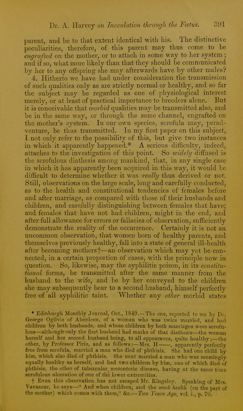 parent, and be to that extent identical with his. The distinctive peculiarities, therefore, of this parent may thus come to be engrafted on the mother, or to attach in some way to licr system ; and if so, what more likely than that they should be communicated by her to any offspring she may afterwards have by other males? 4. Hitherto we have had under consideration the transmission of such qualities only as are strictly normal or healthy, and so far tlie subject may be regarded as one of physiological interest merely, or at least of practical importance to breeders alone. But it is conceivable that morbid qualities may be transmitted also, and be in tlie same way, or through the same channel, engrafted on the mother's system. In our own species, scrofula may, perad- venture, be thus transmitted. In my first paper on this subject, I not only refer to the possibility of this, but give two instances in which it apparently happened.* A serious difficulty, indeed, attaches to the investigation of this point. So icidely diffused is the scrofulous diathesis among maukind, that, in any single case in whicli it has apparently been acquired in tliis way, it would be difficult to determine whether it was really thus derived or not. Still, observations on the large scale, long and carefully conducted, as to the health and constitutional tendencies of females before and after marriage, as compared with those of their husbands aud children, and carefully distinguishing between females that have; and females that have not had children, might in the end, and after full allowance for errors or fallacies of observation, sufficiently demonstrate the reality of the occurrence. Certainly it is not an uncommon observation, that women born of healthy parents, and themselves previously healthy, fall into a state of general ill-health after becoming mothersf—an observation which may yet be con- nected, in a certain proportion of cases, with the principle now in question. So, likewise, may the syphilitic poison, in its constitu- tional forms, be transmitted after the same manner from the husband to the wife, and be by her conveyed to the children she may subsequently bear to a second husband, himself perfectly free of all syphilitic taint. Whether any other morbid states * Edinburgh Monthly Journal, Oct., 1849.—The one, reported to mo hy Dr. George Ogilvio of Aberdeen, of a woman who was twice mm-ried, and had children by both husbands, and whose children by both marringcs were scrofu- lous—although only the first husband had marks of that diathesis—the woman herself and her second husband being, to all appearance, quite healthy;—the other, by Professor ririe, and as follows:—Mrs. H , apparently perfectly free from scrofula, married a man who died of phthisis. She had one child by him, which also died of phthisis. She next married a man who was seemingly equally healthy as herself, and had two children by him, one of which died of phthisis, the other of tubercular mesenteric disease, having at the same time scrofulous ulceration of one of the lower extremities. f Even this observation has not escaped Mr. Kingslny. Speaking of Mrs. Vavasour, he says— And when children, and the imik health (on the part of the mother) which comes with them, &c.— Two Years Ago, vol, i., p. 70.