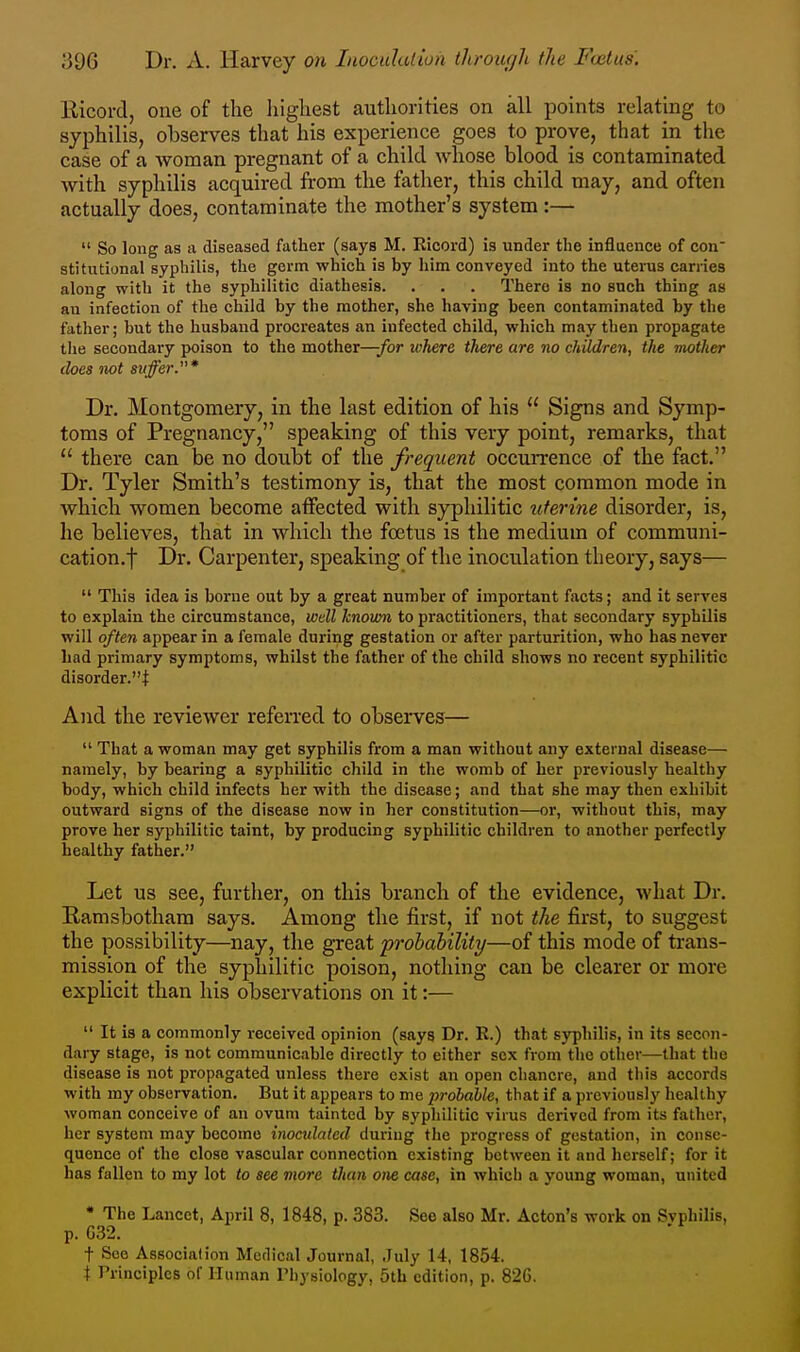Kicord, one of the liigliest authorities on all points relating to syphilis, observes that his experience goes to prove, that in the case of a woman pregnant of a child whose blood is contaminated with syphilis acquired from the father, this child may, and often actually does, contaminate the mother's system:—  So long as a diseased father (says M. Eicord) is under the influence of con^ stitutional syphilis, the germ which is by him conveyed into the uterus carries along with it the syphilitic diathesis. . . . There is no such thing as an infection of the child by the mother, she having been contaminated by the father; but the husband procreates an infected child, which may then propagate the secondary poison to the mother—-for where there are no children, the mother does not suffer.* Dr. Montgomery, in the last edition of his  Signs and Symp- toms of Pregnancy, speaking of this very point, remarks, that  there can be no doubt of the frequent occurrence of the fact. Dr. Tyler Smith's testimony is, that the most common mode in which women become affected with syphilitic uterine disorder, is, he believes, that in which the foetus is the medium of communi- cation.f Dr. Carpenter, speaking of the inoculation theory, says—  This idea is borne out by a great number of important facts; and it serves to explain the circumstance, wdl known to practitioners, that secondary syphilis will often appear in a female during gestation or after parturition, who has never had primary symptoms, whilst the father of the child shows no recent syphilitic disorder.! And the reviewer referred to observes—  That a woman may get syphilis from a man without any external disease— namely, by bearing a syphilitic child in the womb of her previously healthy body, which child infects her with the disease; and that she may then exhibit outward signs of the disease now in her constitution—or, without this, may prove her syphilitic taint, by producing syphilitic children to another perfectly healthy father. Let US see, further, on this branch of the evidence, what Dr. Ramsbotham says. Among the first, if not the first, to suggest the possibility—nay, the great prohability—of this mode of trans- mission of the syphilitic poison, nothing can be clearer or more explicit than his observations on it:—  It is a commonly received opinion (says Dr. R.) that syphilis, in its secon- dary stage, is not communicable directly to either sex from the other—that the disease is not propagated unless there exist an open chancre, and this accords with my observation. But it appears to me probable, that if a previously healthy woman conceive of an ovum tainted by syphilitic virus derived from its father, her system may become inoadalcd during the progress of gestation, in conse- quence of the close vascular connection existing between it and herself; for it has fallen to my lot to see more than one case, in which a young woman, united * The Lancet, Ajiril 8, 1848, p. 383. See also Mr. Acton's work on Syphilis, p. G32. t See Association Medical Journal, July 14, 1854. t Principles of Human Physiology, 5th edition, p. 826.