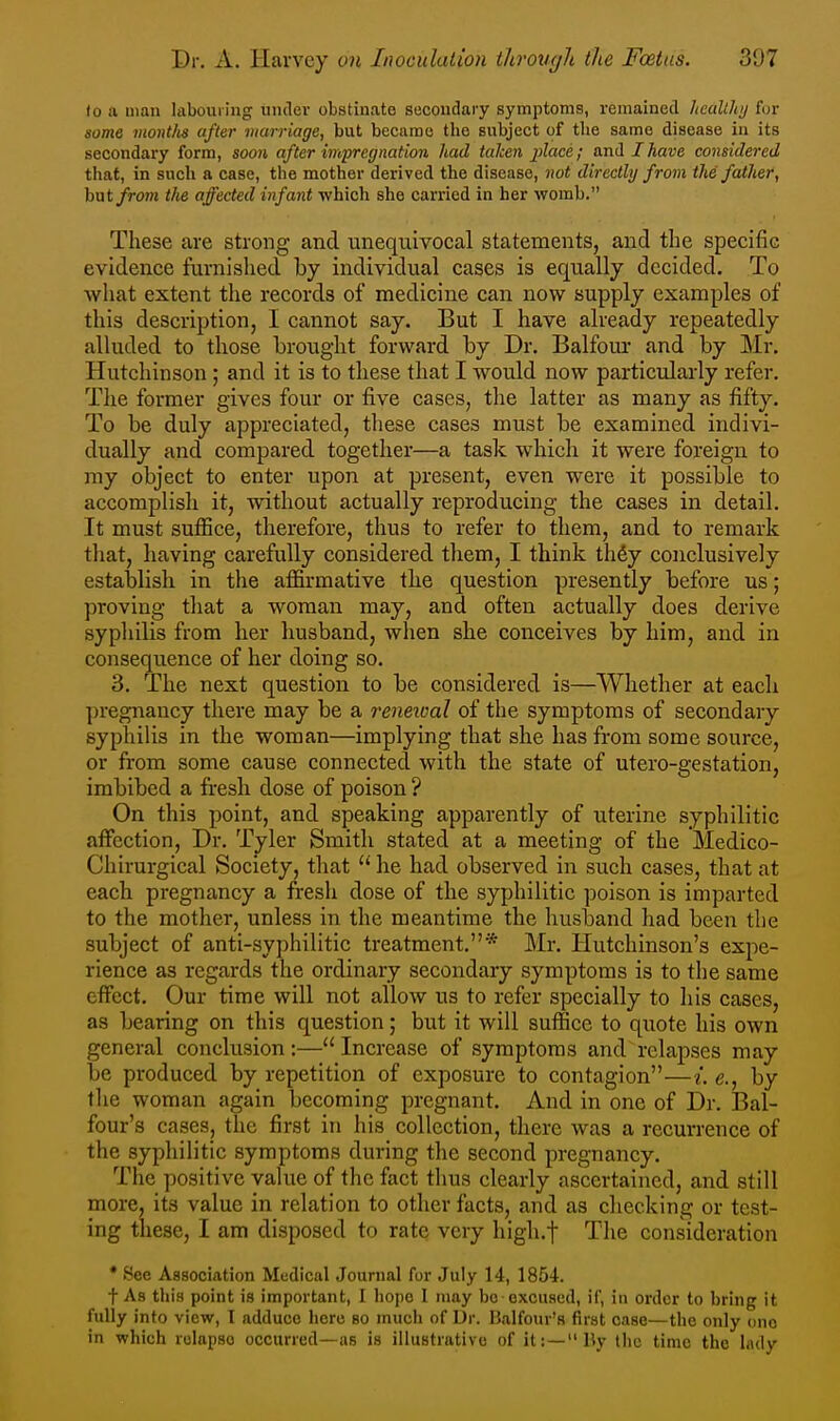 to a man labouiing under obstinate secondary symptoms, remained hccilth/j for some months after marriage, but became the subject of the same disease in its secondary form, soon after impregnation had taken place; and JAavc considered that, in such a case, the mother derived the disease, not directly from the father, hnt from tlie affected infant which she carried in her womb. These are strong and unequivocal statements, and the specific evidence furnished by individual cases is equally decided. To what extent tlie records of medicine can now supply examples of this description, I cannot say. But I have already repeatedly alluded to those brought forward by Dr. Balfour and by Mr. Hutchinson ; and it is to these that I would now particularly refer. Tlie former gives four or five cases, tlie latter as many as fifty. To be duly appreciated, these cases must be examined indivi- dually and compared together—a task which it were foreign to my object to enter upon at present, even were it possible to accomplish it, without actually reproducing the cases in detail. It must suflSce, therefore, thus to refer to them, and to remark tliat, having carefully considered them, I think th6y conclusively establish in the affirmative the question presently before us; proving that a woman may, and often actually does derive syphilis from her husband, when she conceives by him, and in consequence of her doing so. 3. The next question to be considered is—Whether at each ])regnancy there may be a renetual of the symptoms of secondary syphilis in the woman—implying that she has from some source, or from some cause connected with the state of utero-gestation, imbibed a fresh dose of poison ? On this point, and speaking apparently of uterine syphilitic affection. Dr. Tyler Smith stated at a meeting of the Medico- Chirurgical Society, that  he had observed in such cases, that at each pregnancy a fresh dose of the syphilitic poison is imparted to the mother, unless in the meantime the husband had been the subject of anti-syphilitic treatment.* Mr. Hutchinson's expe- rience as regards the ordinary secondary symptoms is to the same effect. Our time will not allow us to refer specially to his cases, as bearing on this question; but it will suffice to quote his own general conclusion:—Increase of symptoms and relapses may be produced by repetition of exposure to contagion—{. e., by the woman again becoming pregnant. And in one of Dr. Bal- four's cases, the first in his collection, there was a recurrence of the syphilitic symptoms during the second pregnancy. The positive value of the fact thus clearly ascertained, and still more, its value in relation to other facts, and as checking or test- ing these, I am disposed to rate very high.t The consideration * See Association Medical Journal for .July 14, 1854. t As this point is important, I liope I may be excused, if, in order to bring it fully into view, I adduce here so much of Dr. Balfour's first case—the only ono in which relapse occurred—as is illustrative of it:—lly the time the lady