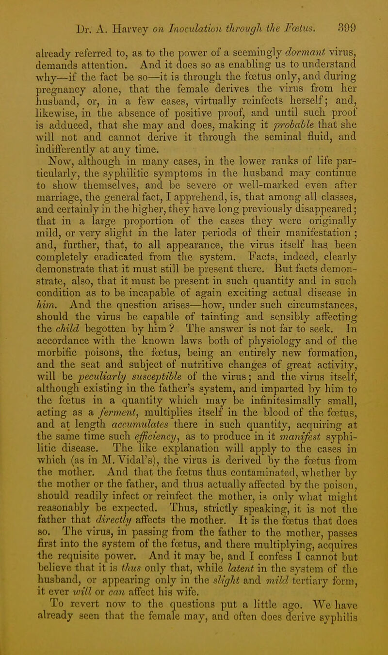 already refeired to, as to tlie power of a seemingly dormant virus, demands attention. And it does so as enabling us to understand ■vvhy—if the fact Ibe so—it is through the foetus only, and during pregnancy alone, that the female derives the virus from her husband, or, in a few cases, virtually reinfects herself; and, likewise, in the absence of positive proof, and until such proof is adduced, that she may and does, making it p^^ohahle that she will not and cannot derive it through the seminal fluid, and indifferently at any time. Now, although in many cases, in the lower ranks of life par- ticularly, the syphilitic symptoms in the husband may continue to show themselves, and be severe or well-marked even after marriage, the general fact, I apprehend, is, that among all classes, and certainly in the higher, they have long previously disappeared; that in a large proportion of the cases they were originally mild, or very slight in the later periods of their manifestation ; and, further, that, to all appearance, the virus itself has been completely eradicated from the system. Facts, indeed, clearly demonstrate that it must still be present there. 13ut facts demon- strate, also, that it must be present in such quantity and in such condition as to be incapable of again exciting actual disease in him. And the question arises—how, imder such circumstances, should the virus be capable of tainting and sensibly affecting the child begotten by him ? The answer is not far to seek. In accordance with the known laws both of physiology and of the morbific poisons, the foetus, being an entirely new formation, and the seat and subject of nutritive changes of great activity, will be peculiarly susceptible of the virus; and the virus itself, although existing in the father's system, and imparted by him to the foetus in a quantity which may be infinitesimally small, acting as a ferment^ multiplies itself in the blood of the foetus, and at length aceumidates there in such quantity, acquiring at the same time such efficiencT/, as to produce in it manifest syphi- litic disease. The like explanation will apply to the cases in which (as in M. Vidal's), the virus is derived by the foetus from the mother. And that the foetus thus contaminated, whether by the mother or the father, and thus actually affected by the poison, should readily infect or reinfect the mother, is only what might reasonably be expected. Thus, strictly speaking, it is not the father that directly affects the mother. It is the foetus that does so. The virus, in passing from the father to the mother, passes first into the system of the foetus, and there multiplying, acquires the requisite power. And it may be, and I confess I cannot but believe that it is thus only that, Avhile latent in the system of the husband, or appearing only in the slight and mild tertiary form, it ever will or can affect his wife. To revert now to the questions put a little ago. We have already seen that the female may, and often does derive syphilis