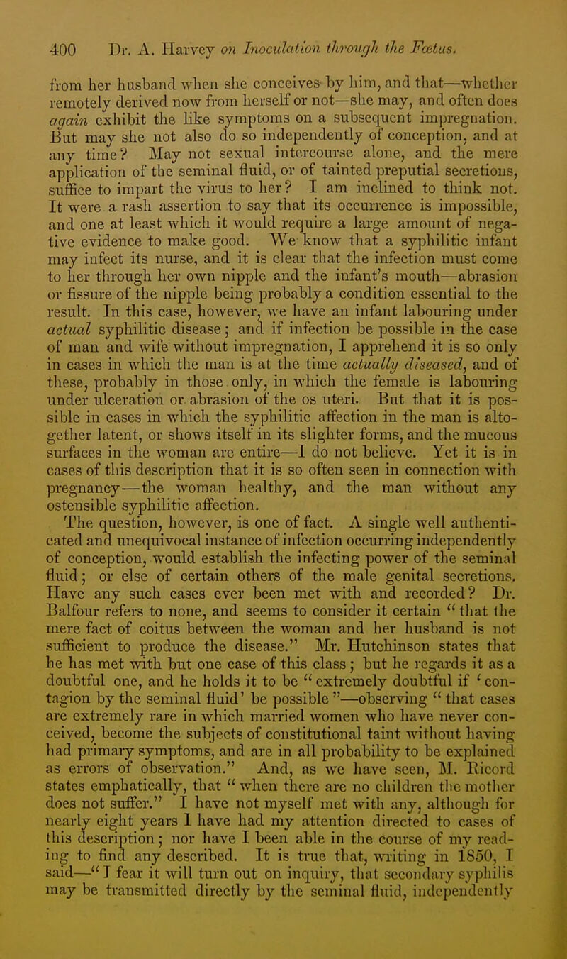 from her husband wlien she conceives by him, and that—whether remotely derived now from herself or not—she may, and often does agam exhibit the like symptoms on a subsequent impregnation. But may she not also do so independently of conception, and at any time? May not sexual intercourse alone, and the mere application of the seminal fluid, or of tainted preputial secretions, suffice to impart the virus to her? I am inclined to think not. It were a rash assertion to say that its occurrence is impossible, and one at least which it would require a large amount of nega- tive evidence to make good. We know tliat a syphilitic infant may infect its nurse, and it is clear that the infection must come to her through her own nipple and the infant's mouth—abrasion or fissure of the nipple being probably a condition essential to the result. In this case, however, we have an infant labouring under actual syphilitic disease; and if infection be possible in the case of man and wife without impregnation, I apprehend it is so only in cases in which the man is at the time actually diseased, and of these, probably in those only, in which the female is laboiuring imder ulceration or abrasion of the os uteri. But that it is pos- sible in cases in which the syphilitic affection in the man is alto- gether latent, or shows itself in its slighter forms, and the mucous surfaces in the woman are entire—I do not believe. Yet it is in cases of this description that it is so often seen in connection with pregnancy—the woman healthy, and the man Avithout any ostensible syphilitic aiFection. The question, however, is one of fact. A single well authenti- cated and irnequivocal instance of infection occurring independently of conception, would establish the infecting power of the seminal fluid; or else of certain others of the male genital secretions. Have any such cases ever been met with and recorded? Dr. Balfour refers to none, and seems to consider it certain that ihe mere fact of coitus between the woman and her husband is not sufficient to produce the disease. Mr. Hutchinson states that he has met with but one case of this class; but he regards it as a doubtful one, and he holds it to be  extremely doubtful if ' con- tagion by the seminal fluid' be possible —observing  that cases are extremely rare in which married women who have never con- ceived, become the subjects of constitutional taint without liaving had primary symptoms, and are in all probability to be explained as errors of observation. And, as we have seen, M. Ricord states emphatically, that  when there are no children tlic mother does not suffer. I have not myself met with any, although for nearly eight years I have had my attention directed to cases of this description ; nor have I been able in the course of my read- ing to find any described. It is true that, writing in 1850, I said— I fear it will turn out on inquiry, that secondary syphih's may be transmitted directly by the seminal fluid, independently
