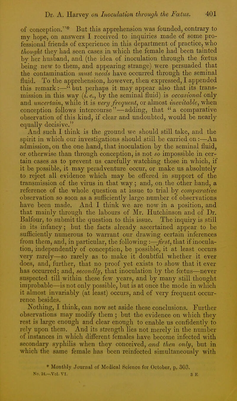 of conception.* But this apprehension was founded, contrary to my hope, on answers I received to inquiries made of some pro- fessional friends of experience in this department of practice, who thought they had seen cases in which the female had been tainted by her husband, and (the idea of inoculation through the foetus being new to them, and appearing strange) were persuaded that the contamination must needs have occurred through the seminal fluid. To the apprehension, however, tlien expressed, I appended this remark:— but perhaps it may appear also that its trans- mission in this way {i. e., by the seminal fluid) is occasional only and uncertain, while it is very frequent, or almost inevitable, when conception follows intercourse—adding, that ''a comparative observation of this kind, if clear and undoubted, would be nearly equally decisive. And such I think is the ground we should still take, and the spirit in which our investigations should still be carried on:—An admission, on the one hand, that inoculation by the seminal fluid, or otherwise than through conception, is not so impossible in cer- tain cases as to prevent us carefully watching those in which, if it be possible, it may peradventure occur, or make us absolutely to reject all evidence which may be ofi'ered in support of the transmission of the virus in that way; and, on the other hand, a reference of the whole question at issue to tiial by comparative observation so soon as a sufficiently large number of observations have been made. And I think we are now in a position, and that mainly through the labours of Mr. Hutchinson and of Dr. Balfour, to submit the question to this issue. The inquiry is still in its infancy; but the facts already ascertained appear to be sufficiently numerous to warrant our drawing certain inferences from them, and, in particular, the following -.-—first, that if inocula- tion, independently of conception, be possible, it at least occurs very rarely—so rarely as to make it doubtful whether it ever does, and, further, that no proof yet exists to show that it ever has occurred; and, secondly, that inoculation by the foetus—never suspected till within these few years, and by many still thought improbable—is not only possible, but is at once the mode in which it almost invariably (at least) occurs, and of very frequent occur- rence besides. Nothing, I think, can now set aside these conclusions. Further obseiwations may modify tliem ; but the evidence on which they rest is large enough and clear enough to enable us confidently to rely upon them. And its strength lies not merely in the number of instances in which different females have become infected with secondary syphilis when they conceived, and then only, but in which the same female has been reinfected simultaneously with * Monthly .Journal of Medical Science for October, p. 303. No. 24.->Vol. VI. 8 F,