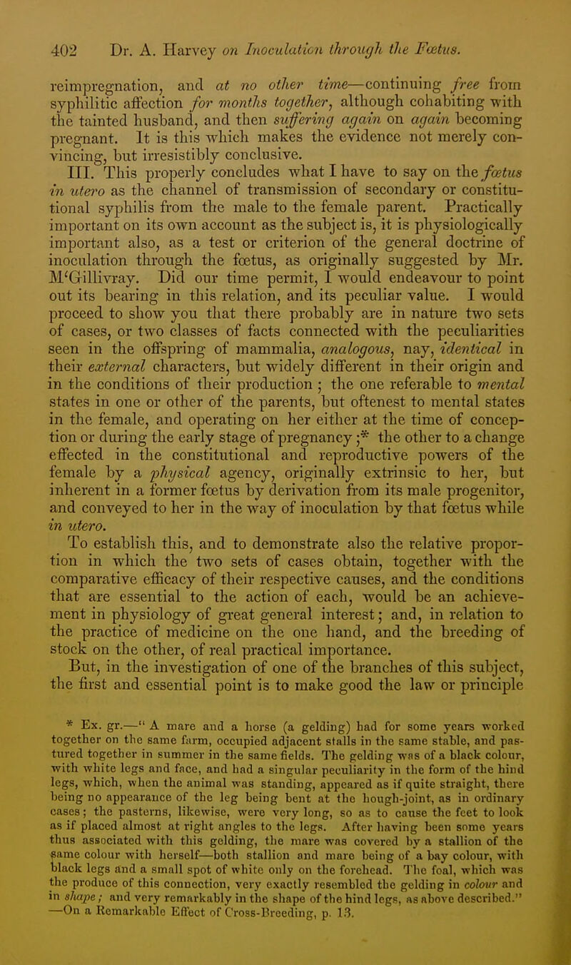 reimpregnation, and at no other time—continuing free from syphilitic atfection for months together, although cohabiting with the tainted husband, and then suffering again on again becoming pregnant. It is this which makes the evidence not merely con- vincing, but irresistibly conclusive. III. This properly concludes what I have to say on the^/cBiws in utero as the channel of transmission of secondary or constitu- tional syphilis from the male to the female parent. Practically important on its own account as the subject is, it is physiologically important also, as a test or criterion of the general doctrine of inoculation through the foetus, as originally suggested by Mr. M'Gillivray. Did our time permit, I would endeavour to point out its bearing in this relation, and its peculiar value. I would proceed to show you that there probably are in nature two sets of cases, or two classes of facts connected with the peculiarities seen in the offspring of mammalia, analogous, nay, identical in their external characters, but widely different in their origin and in the conditions of their production ; the one referable to mental states in one or other of the parents, but oftenest to mental states in the female, and operating on her either at the time of concep- tion or during the early stage of pregnancy ;* the other to a change effected in the constitutional and reproductive powers of the female by a physical agency, originally extrinsic to her, but inherent in a former foetus by derivation from its male progenitor, and conveyed to her in the way of inoculation by that foetus while in utero. To establish this, and to demonstrate also the relative propor- tion in which the two sets of cases obtain, together with the comparative efficacy of their respective causes, and the conditions that are essential to the action of each, would be an achieve- ment in physiology of great general interest; and, in relation to the practice of medicine on the one hand, and the breeding of stock on the other, of real practical importance. But, in the investigation of one of the branches of this subject, the first and essential point is to make good the law or principle * Ex. gr.— A mare and a horse (a gelding) had for some years worked together on the same farm, occupied adjacent stalls in the same stable, and pas- tured together in summer in the same fields. The gelding was of a black colour, with white legs and face, and had a singular peculiarity in the form of the hind legs, which, when the animal was standing, appeared as if quite straight, there being no appearance of the leg being bent at the hough-joint, as in ordinary cases; the pasterns, likewise, were very long, so as to cause the feet to look as if placed almost at right angles to the legs. After having been some years thus associated with this gelding, the marc was covered by a stallion of the same colour with herself—both stallion and mare being of a bay colour, with black legs and a small spot of white only on the forehead. The foal, which was the produce of this connection, very exactly resembled the gelding in colour and in shape; and very remarkably in the shape of the hind legs, as above described. —On a Remarkable Effect of Cross-Breeding, p. 13.